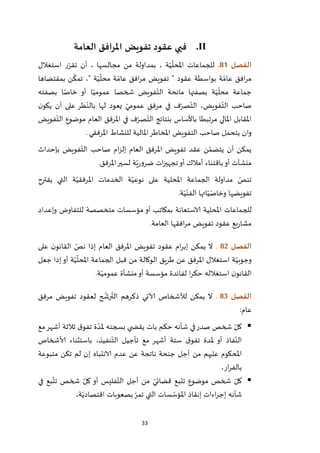 33
II.‫العامة‬ ‫املرافق‬ ‫تفويض‬ ‫عقود‬ ‫فيي‬
‫الفصل‬80.‫استغالل‬ ‫ر‬ّ‫تقر‬ ‫أن‬ ، ‫مجالسها‬ ‫من‬ ‫بمداولة‬ ، ‫ة‬ّ‫ي‬
ّ
‫املحل‬ ‫للجماعات‬
‫ة‬ ّ‫عام‬ ‫افق‬‫ر‬‫م‬ ‫تفويض‬ " ‫عقود‬ ‫بواسطة‬ ‫ة‬ ّ‫عام‬ ‫افق‬‫ر‬‫م‬‫بمقتضاها‬ ‫ن‬
ّ
‫تمك‬ ،" ‫ة‬ّ‫ي‬
ّ
‫محل‬
‫بصفته‬ ‫ا‬ ّ‫خاص‬ ‫أو‬ ‫ا‬ّ‫عمومي‬ ‫شخصا‬ ‫فويض‬ّ‫الت‬ ‫مانحة‬ ‫بصفتها‬ ‫ة‬ّ‫ي‬
ّ
‫محل‬ ‫جماعة‬
‫ن‬‫يكو‬ ‫أن‬ ‫على‬ ‫ظر‬ّ‫بالن‬ ‫لها‬ ‫يعود‬ ّ‫عمومي‬ ‫مرفق‬ ‫في‬ ‫ف‬ّ‫صر‬ّ‫الت‬ ،‫فويض‬ّ‫الت‬ ‫صاحب‬
‫فويض‬ّ‫الت‬ ‫موضوع‬ ‫العام‬ ‫املرفق‬ ‫في‬ ‫ف‬ّ‫صر‬ّ‫الت‬ ‫بنتائج‬ ‫باألساس‬ ‫مرتبطا‬ ‫املالي‬ ‫املقابل‬
‫التفوي‬ ‫صاحب‬ ‫يتحمل‬ ‫وان‬‫املرفقي‬ ‫للنشاط‬ ‫املالية‬‫املخاطر‬ ‫ض‬.
‫بإحداث‬ ‫فويض‬ّ‫الت‬ ‫صاحب‬ ‫ام‬‫ز‬‫إل‬ ‫العام‬ ‫املرفق‬ ‫تفويض‬ ‫عقد‬ ‫ن‬ّ‫يتضم‬ ‫أن‬ ‫يمكن‬
‫باقتناء‬‫أو‬ ‫منشآت‬‫أمالك‬‫املرفق‬‫لسير‬ ‫ة‬ّ‫ي‬‫ر‬‫ضرو‬ ‫ات‬‫ز‬‫تجهي‬‫أو‬.
‫يقترح‬ ‫التي‬ ‫ة‬ّ‫املرفقي‬ ‫الخدمات‬ ‫ة‬ّ‫نوعي‬ ‫على‬ ‫املحلية‬ ‫الجماعة‬ ‫مداولة‬ ّ‫تنص‬
‫ة‬ّ‫ي‬ّ‫الفن‬ ‫اتها‬ّ‫ي‬ّ‫وخاص‬ ‫تفويضها‬.
‫للج‬‫وإعداد‬ ‫للتفاوض‬ ‫متخصصة‬ ‫مؤسسات‬ ‫أو‬ ‫بمكاتب‬ ‫الاستعانة‬ ‫املحلية‬ ‫ماعات‬
‫العامة‬ ‫افقها‬‫ر‬‫م‬ ‫تفويض‬ ‫عقود‬ ‫يع‬‫ر‬‫مشا‬.
‫الفصل‬82.‫على‬ ‫ن‬‫القانو‬ ّ‫نص‬ ‫إذا‬ ‫العام‬ ‫املرفق‬ ‫تفويض‬ ‫عقود‬ ‫ام‬‫ر‬‫إب‬ ‫يمكن‬ ‫ال‬
‫جعل‬ ‫إذا‬‫أو‬ ‫ة‬ّ‫ي‬
ّ
‫املحل‬ ‫الجماعة‬ ‫قبل‬ ‫من‬ ‫الوكالة‬ ‫طريق‬ ‫عن‬ ‫املرفق‬ ‫استغالل‬ ‫ة‬ّ‫وجوبي‬
‫استغال‬ ‫ن‬‫القانو‬‫ة‬ّ‫عمومي‬ ‫منشأة‬‫أو‬ ‫مؤسسة‬ ‫لفائدة‬ ‫ا‬‫ر‬‫حك‬ ‫له‬.
‫الفصل‬83.‫مرفق‬ ‫تفويض‬ ‫لعقود‬ ‫ح‬
ّ
‫رش‬
ّ
‫الت‬ ‫ذكرهم‬ ‫آلاتي‬ ‫لألشخاص‬ ‫يمكن‬ ‫ال‬
‫عام‬:
‫مع‬‫أشهر‬ ‫ثالثة‬ ‫ق‬‫تفو‬ ‫ة‬ ّ‫ملد‬ ‫بسجنه‬ ‫ي‬ ‫يقض‬ ‫بات‬ ‫حكم‬ ‫شأنه‬ ‫في‬‫صدر‬ ‫شخص‬ ّ‫كل‬
‫ألاشخاص‬ ‫باستثناء‬ ،‫نفيذ‬ّ‫الت‬ ‫تأجيل‬ ‫مع‬ ‫أشهر‬ ‫ستة‬ ‫ق‬‫تفو‬ ‫ملدة‬ ‫أو‬ ‫فاذ‬ّ‫الن‬
‫من‬ ‫عليهم‬ ‫املحكوم‬‫متبوعة‬ ‫تكن‬ ‫لم‬ ‫إن‬ ‫الانتباه‬ ‫عدم‬ ‫عن‬ ‫ناتجة‬ ‫جنحة‬ ‫أجل‬
،‫ار‬‫ر‬‫بالف‬
‫في‬ ‫بع‬
ّ
‫تت‬ ‫شخص‬ ّ‫كل‬ ‫أو‬ ‫فليس‬ّ‫الت‬ ‫أجل‬ ‫من‬ ّ‫قضائي‬ ‫تتبع‬ ‫موضوع‬ ‫شخص‬ ّ‫كل‬
،‫ة‬ّ‫اقتصادي‬ ‫بصعوبات‬ ّ‫تمر‬ ‫التي‬ ‫سات‬ ّ‫املؤس‬ ‫إنقاذ‬ ‫اءات‬‫ر‬‫إج‬ ‫شأنه‬
 