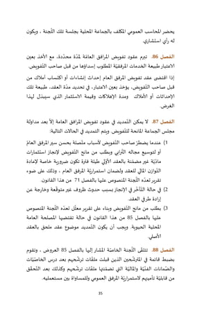35
‫ن‬‫ويكو‬ ، ‫جنة‬
ّ
‫الل‬ ‫تلك‬ ‫بجلسة‬ ‫املحلية‬ ‫بالجماعة‬ ‫املكلف‬ ‫العمومي‬ ‫املحاسب‬‫يحضر‬
‫ي‬‫استشار‬ ‫أي‬‫ر‬ ‫له‬.
‫الفصل‬86.‫بعين‬ ‫ألاخذ‬ ‫مع‬ ،‫دة‬ ّ‫محد‬ ‫ة‬ ّ‫ملد‬ ‫ة‬ ّ‫العام‬ ‫افق‬‫ر‬‫امل‬ ‫تفويض‬ ‫عقود‬ ‫تبرم‬
‫الخدم‬ ‫طبيعة‬‫الاعتبار‬‫فويض‬ّ‫الت‬ ‫صاحب‬ ‫قبل‬ ‫من‬ ‫إسداؤها‬ ‫املطلوب‬ ‫ة‬ّ‫املرفقي‬ ‫ات‬.
‫اكتساب‬ ‫أو‬ ‫إنشاءات‬ ‫إحداث‬ ‫العام‬ ‫املرفق‬ ‫تفويض‬ ‫عقد‬ ‫ى‬ ‫اقتض‬ ‫إذا‬‫أمالك‬‫من‬
‫تلك‬ ‫طبيعة‬ ،‫العقد‬ ‫ة‬ ّ‫مد‬ ‫تحديد‬ ‫في‬ ،‫الاعتبار‬ ‫بعين‬ ‫يؤخذ‬ ،‫فويض‬ّ‫الت‬ ‫صاحب‬ ‫قبل‬
‫أو‬ ‫إلاحداثات‬‫ألامالك‬‫لهذا‬ ‫سيبذل‬ ‫الذي‬ ‫الاستثمار‬ ‫وقيمة‬ ‫إلاهالكات‬ ‫ومدة‬
‫الغرض‬.
‫الفصل‬87.‫مداولة‬ ‫بعد‬
ّ
‫إال‬ ‫العامة‬ ‫افق‬‫ر‬‫امل‬ ‫تفويض‬ ‫عقود‬ ‫في‬ ‫مديد‬ّ‫الت‬ ‫يمكن‬ ‫ال‬
‫التالية‬ ‫الحاالت‬ ‫في‬ ‫التمديد‬ ‫ويتم‬ .‫فويض‬ّ‫للت‬ ‫املانحة‬ ‫الجماعة‬ ‫مجلس‬:
2)ّ‫العام‬ ‫املرفق‬‫سير‬ ‫بحسن‬ ‫صلة‬ّ‫مت‬ ‫ألسباب‬ ‫فويض‬ّ‫الت‬ ‫صاحب‬ ّ‫يضطر‬ ‫عندما‬
‫فويض‬ّ‫الت‬ ‫مانح‬ ‫من‬ ‫وبطلب‬ ‫ابي‬‫ر‬
ّ
‫الت‬ ‫مجاله‬ ‫لتوسيع‬ ‫أو‬‫ات‬‫ر‬‫استثما‬ ‫إلنجاز‬
‫نة‬ ّ‫مضم‬ ‫غير‬ ‫ة‬ّ‫ي‬ّ‫ماد‬‫إلعادة‬ ‫خاصة‬ ‫ية‬‫ر‬‫ضرو‬ ‫ن‬‫تكو‬ ‫فترة‬ ‫طيلة‬ ‫لي‬ ّ‫ألاو‬ ‫بالعقد‬
‫ضوء‬ ‫على‬ ‫وذلك‬ ، ‫العام‬ ‫املرفق‬ ‫ة‬ّ‫ي‬‫ر‬‫ا‬‫ر‬‫استم‬ ‫ولضمان‬ ‫للعقد‬ ‫املالي‬ ‫ن‬‫واز‬ّ‫الت‬
‫بالفصل‬ ‫عليها‬ ‫املنصوص‬ ‫جنة‬
ّ
‫الل‬ ‫ه‬ ّ‫تعد‬‫تقرير‬22‫ن‬‫القانو‬ ‫هذا‬ ‫من‬.
1)‫ظروف‬ ‫حدوث‬ ‫بسبب‬‫إلانجاز‬ ‫في‬‫ر‬
ّ
‫أخ‬ّ‫الت‬ ‫حالة‬ ‫في‬‫عن‬ ‫جة‬‫ر‬‫وخا‬ ‫عة‬
ّ
‫متوق‬‫غير‬
‫العقد‬ ‫طرفي‬ ‫ادة‬‫ر‬‫إ‬.
1)‫املنصوص‬ ‫جنة‬
ّ
‫الل‬ ‫ه‬ ّ‫تعد‬ ‫ل‬
ّ
‫معل‬‫تقرير‬ ‫على‬ ‫وبناء‬ ‫فويض‬ّ‫الت‬ ‫مانح‬ ‫من‬ ‫بطلب‬
‫بالفصل‬ ‫عليها‬75‫العامة‬ ‫املصلحة‬ ‫تقتضيها‬ ‫حالة‬ ‫في‬ ‫ن‬‫القانو‬ ‫هذا‬ ‫من‬
‫بالعقد‬ ‫ملحق‬ ‫عقد‬ ‫موضوع‬ ‫مديد‬ّ‫الت‬ ‫ن‬‫يكو‬ ‫أن‬ ‫ويجب‬ .‫الحيوية‬ ‫املحلية‬
‫ألاصلي‬.
‫الفصل‬88.‫ى‬ ّ‫تتلق‬‫بالفصل‬ ‫إليها‬ ‫املشار‬ ‫ة‬ّ‫الخاص‬ ‫جنة‬
ّ
‫الل‬75‫وتقوم‬ ، ‫العروض‬
‫ات‬ّ‫ي‬ّ‫الخاص‬ ‫س‬‫ر‬‫د‬ ‫بعد‬ ‫حهم‬
ّ
‫ترش‬ ‫ات‬ ّ‫ملف‬ ‫قبلت‬ ‫الذين‬ ‫حين‬
ّ
‫املترش‬ ‫في‬ ‫قائمة‬ ‫بضبط‬
‫ق‬ ّ‫حق‬ّ‫الت‬ ‫بعد‬ ‫وكذلك‬ ‫حهم‬
ّ
‫ترش‬ ‫ات‬ ّ‫ملف‬ ‫نتها‬ ّ‫تضم‬ ‫التي‬ ‫ة‬ّ‫واملالي‬ ‫ة‬ّ‫ي‬ّ‫الفن‬ ‫مانات‬ّ‫والض‬
‫وللمساو‬ ‫العمومي‬ ‫املرفق‬ ‫ة‬ّ‫ي‬‫ر‬‫ا‬‫ر‬‫الستم‬ ‫تأمينهم‬ ‫ة‬ّ‫قابلي‬ ‫من‬‫مستعمليه‬ ‫بين‬ ‫اة‬.
 