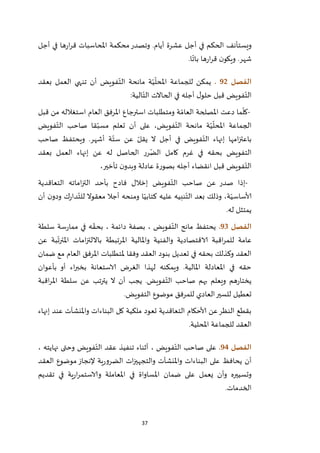 37
‫أجل‬ ‫في‬ ‫ها‬‫ر‬‫ا‬‫ر‬‫ق‬ ‫املحاسبات‬ ‫محكمة‬‫وتصدر‬ .‫أيام‬ ‫عشرة‬ ‫أجل‬ ‫في‬ ‫الحكم‬ ‫ويستأنف‬
‫ا‬
ّ
‫بات‬ ‫ها‬‫ر‬‫ا‬‫ر‬‫ق‬ ‫ن‬‫ويكو‬ .‫شهر‬.
‫الفصل‬92.‫بعقد‬ ‫العمل‬ ‫تنهي‬ ‫أن‬ ‫فويض‬ّ‫الت‬ ‫مانحة‬ ‫ة‬ّ‫ي‬
ّ
‫املحل‬ ‫للجماعة‬ ‫يمكن‬
‫الية‬ّ‫الت‬ ‫الحاالت‬ ‫في‬ ‫أجله‬ ‫ل‬‫حلو‬ ‫قبل‬ ‫فويض‬ّ‫الت‬:
-‫ا‬ ‫دعت‬ ‫ما‬
ّ
‫كل‬‫قبل‬ ‫من‬ ‫استغالله‬ ‫العام‬ ‫املرفق‬ ‫استرجاع‬ ‫ومتطلبات‬ ‫ة‬ ّ‫العام‬ ‫ملصلحة‬
‫فويض‬ّ‫الت‬ ‫صاحب‬ ‫قا‬ّ‫مسب‬ ‫تعلم‬ ‫أن‬ ‫على‬ ،‫فويض‬ّ‫الت‬ ‫مانحة‬ ‫ة‬ّ‫ي‬
ّ
‫املحل‬ ‫الجماعة‬
‫صاحب‬ ‫ويحتفظ‬ .‫أشهر‬ ‫ة‬ّ‫ست‬ ‫عن‬ ّ‫يقل‬ ‫ال‬ ‫أجل‬ ‫في‬ ‫فويض‬ّ‫الت‬ ‫إنهاء‬ ‫امها‬‫ز‬‫باعت‬
‫بعقد‬ ‫العمل‬ ‫إنهاء‬ ‫عن‬ ‫له‬ ‫الحاصل‬ ‫رر‬ّ‫الض‬ ‫كامل‬ ‫غرم‬ ‫في‬ ‫بحقه‬ ‫التفويض‬
،‫تأخير‬ ‫ن‬‫وبدو‬ ‫عادلة‬ ‫بصورة‬ ‫أجله‬ ‫انقضاء‬ ‫قبل‬ ‫فويض‬ّ‫الت‬
-‫التعاقدية‬ ‫اماته‬‫ز‬‫الت‬ ‫بأحد‬ ‫فادح‬ ‫إخالل‬ ‫فويض‬ّ‫الت‬ ‫صاحب‬ ‫عن‬ ‫صدر‬ ‫إذا‬
‫أن‬ ‫ن‬‫ودو‬ ‫ك‬‫ر‬‫دا‬ّ‫للت‬ ‫معقوال‬ ‫أجال‬ ‫ومنحه‬ ‫ا‬ّ‫كتابي‬ ‫عليه‬ ‫نبيه‬ّ‫الت‬ ‫بعد‬ ‫وذلك‬ ،‫ة‬ّ‫ألاساسي‬
‫له‬ ‫يمتثل‬.
‫الفصل‬93.‫مم‬ ‫في‬ ‫ه‬ ّ‫بحق‬ ، ‫دائمة‬ ‫بصفة‬ ، ‫فويض‬ّ‫الت‬ ‫مانح‬ ‫يحتفظ‬‫سلطة‬ ‫سة‬‫ر‬‫ا‬
‫عن‬ ‫بة‬
ّ
‫املترت‬ ‫امات‬‫ز‬‫بااللت‬ ‫املرتبطة‬ ‫واملالية‬ ‫والفنية‬ ‫الاقتصادية‬ ‫اقبة‬‫ر‬‫للم‬ ‫عامة‬
‫ضمان‬ ‫مع‬ ‫العام‬ ‫املرفق‬ ‫ملتطلبات‬ ‫وفقا‬ ‫العقد‬ ‫بنود‬ ‫تعديل‬ ‫في‬ ‫بحقه‬ ‫وكذلك‬ ‫العقد‬
‫بأعوان‬ ‫أو‬ ‫اء‬‫ر‬‫بخب‬ ‫الاستعانة‬ ‫الغرض‬ ‫لهذا‬ ‫ويمكنه‬ .‫املالية‬ ‫املعادلة‬ ‫في‬ ‫حقه‬
‫ف‬ّ‫الت‬ ‫صاحب‬ ‫بهم‬ ‫ويعلم‬ ‫هم‬‫ر‬‫يختا‬‫اقبة‬‫ر‬‫امل‬ ‫سلطة‬ ‫عن‬ ‫يترتب‬ ‫ال‬ ‫أن‬ ‫يجب‬ .‫ويض‬
‫التفويض‬ ‫موضوع‬ ‫للمرفق‬ ‫العادي‬‫للسير‬ ‫تعطيل‬.
‫البناءات‬ ‫كل‬ ‫ملكية‬ ‫تعود‬ ‫التعاقدية‬ ‫ألاحكام‬ ‫عن‬‫النظر‬ ‫بقطع‬‫واملنش‬‫آ‬‫ت‬‫إنهاء‬ ‫عند‬
‫املحلية‬ ‫للجماعة‬ ‫العقد‬.
‫الفصل‬94.، ‫نهايته‬ ‫وحتى‬ ‫فويض‬ّ‫الت‬ ‫عقد‬ ‫تنفيذ‬ ‫أثناء‬ ، ‫فويض‬ّ‫الت‬ ‫صاحب‬ ‫على‬
‫ع‬ ‫يحافظ‬ ‫أن‬‫العقد‬ ‫موضوع‬ ‫إلنجاز‬ ‫ية‬‫ر‬‫الضرو‬ ‫ات‬‫ز‬‫والتجهي‬ ‫واملنشآت‬ ‫البناءات‬ ‫لى‬
‫تقديم‬ ‫في‬ ‫ية‬‫ر‬‫ا‬‫ر‬‫والاستم‬ ‫املعاملة‬ ‫في‬ ‫املساواة‬ ‫ضمان‬ ‫على‬ ‫يعمل‬ ‫وأن‬ ‫وتسييره‬
‫الخدمات‬.
 