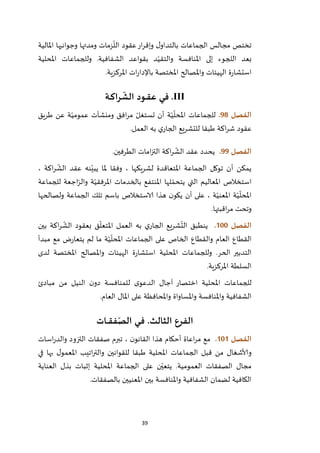 39
‫املالية‬ ‫وجوانبها‬ ‫ومدتها‬ ‫زمات‬
ّ
‫الل‬ ‫عقود‬‫ار‬‫ر‬‫وإق‬ ‫ل‬‫بالتداو‬ ‫الجماعات‬ ‫مجالس‬ ‫تختص‬
‫املحلية‬ ‫وللجماعات‬ .‫الشفافية‬ ‫بقواعد‬ ‫د‬ّ‫والتقي‬ ‫املنافسة‬ ‫إلى‬ ‫اللجوء‬ ‫بعد‬
‫امل‬ ‫واملصالح‬ ‫الهيئات‬ ‫ة‬‫ر‬‫استشا‬‫املركزية‬ ‫ات‬‫ر‬‫باإلدا‬ ‫ختصة‬.
.III‫ـة‬‫ـ‬‫ك‬‫را‬
ّ
‫الش‬ ‫ـود‬‫ـ‬‫ق‬‫ع‬ ‫ـي‬‫ف‬
‫الفصل‬98.‫طريق‬ ‫عن‬ ‫ة‬ّ‫عمومي‬ ‫ومنشآت‬ ‫افق‬‫ر‬‫م‬ ّ‫تستغل‬ ‫أن‬ ‫ة‬ّ‫ي‬
ّ
‫املحل‬ ‫للجماعات‬
‫اكة‬‫ر‬‫ش‬ ‫عقود‬‫العمل‬ ‫به‬ ‫ي‬‫الجار‬ ‫للتشريع‬ ‫طبقا‬.
‫الفصل‬99.‫الطرفين‬ ‫امات‬‫ز‬‫الت‬ ‫اكة‬‫ر‬
ّ
‫الش‬ ‫عقد‬ ‫يحدد‬.
‫وفقا‬ ، ‫لشريكها‬ ‫املتعاقدة‬ ‫الجماعة‬ ‫توكل‬ ‫أن‬ ‫يمكن‬، ‫اكة‬‫ر‬
ّ
‫الش‬ ‫عقد‬ ‫نه‬ّ‫يبي‬ ‫ملا‬
‫للجماعة‬ ‫اجعة‬ّ‫والر‬ ‫ة‬ّ‫املرفقي‬ ‫بالخدمات‬ ‫املنتفع‬ ‫لها‬ ّ‫يتحم‬ ‫التي‬ ‫املعاليم‬ ‫استخالص‬
‫ولصالحها‬ ‫الجماعة‬ ‫تلك‬ ‫باسم‬ ‫الاستخالص‬ ‫هذا‬ ‫ن‬‫يكو‬ ‫أن‬ ‫على‬ ، ‫ة‬ّ‫املعني‬ ‫ة‬ّ‫ي‬
ّ
‫املحل‬
‫اقبتها‬‫ر‬‫م‬ ‫وتحت‬.
‫الفصل‬011.‫اكة‬‫ر‬
ّ
‫الش‬ ‫بعقود‬ ‫ق‬
ّ
‫املتعل‬ ‫العمل‬ ‫به‬ ‫ي‬‫الجار‬ ‫شريع‬
ّ
‫الت‬ ‫ينطبق‬‫بين‬
‫مبدأ‬ ‫مع‬ ‫ض‬‫ر‬‫يتعا‬ ‫لم‬ ‫ما‬ ‫ة‬ّ‫ي‬
ّ
‫املحل‬ ‫الجماعات‬ ‫على‬ ‫الخاص‬ ‫والقطاع‬ ‫العام‬ ‫القطاع‬
‫لدى‬ ‫املختصة‬ ‫واملصالح‬ ‫الهيئات‬ ‫ة‬‫ر‬‫استشا‬ ‫املحلية‬ ‫وللجماعات‬ .‫الحر‬ ‫التدبير‬
‫املركزية‬ ‫السلطة‬.
‫مبادئ‬ ‫من‬ ‫النيل‬ ‫ن‬‫دو‬ ‫للمنافسة‬ ‫ى‬‫الدعو‬ ‫آجال‬ ‫اختصار‬ ‫املحلية‬ ‫للجماعات‬
‫و‬ ‫واملساواة‬ ‫واملنافسة‬ ‫الشفافية‬‫العام‬ ‫املال‬ ‫على‬ ‫املحافظة‬.
‫الفرع‬‫الثالث‬.‫ـات‬‫ـ‬‫ـ‬‫ق‬‫ف‬ّ‫الص‬ ‫ـي‬‫ـ‬‫ف‬
‫الفصل‬010.‫اسات‬‫ر‬‫والد‬ ‫التزود‬ ‫صفقات‬ ‫تبرم‬ ، ‫ن‬‫القانو‬ ‫هذا‬ ‫أحكام‬ ‫اعاة‬‫ر‬‫م‬ ‫مع‬
‫في‬ ‫بها‬ ‫ل‬‫املعمو‬ ‫اتيب‬‫ر‬‫والت‬ ‫للقوانين‬ ‫طبقا‬ ‫املحلية‬ ‫الجماعات‬ ‫قبل‬ ‫من‬ ‫وألاشغال‬
‫العمومية‬ ‫الصفقات‬ ‫مجال‬.‫إثبات‬ ‫املحلية‬ ‫الجماعة‬ ‫على‬ ‫ن‬ّ‫يتعي‬‫العناية‬ ‫بذل‬
‫بالصفقات‬ ‫املعنيين‬ ‫بين‬ ‫واملنافسة‬ ‫الشفافية‬ ‫لضمان‬ ‫الكافية‬.
 