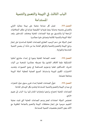 44
‫الباب‬‫الثالث‬.‫والتنمية‬‫والتعمير‬ ‫التهيئة‬ ‫في‬
‫املستدامة‬
‫الفصل‬000.‫تعمل‬‫محلية‬ ‫جماعة‬ ‫كل‬‫على‬‫ت‬‫هيئة‬‫ابي‬‫ر‬‫الت‬ ‫مجالها‬
‫اني‬‫ر‬‫والعم‬‫وت‬‫نميته‬‫بيئ‬ ‫وحماية‬‫وثرو‬ ‫تها‬‫ا‬‫ات‬ّ‫الصالحي‬ ‫نطاق‬ ‫في‬ ‫اثها‬‫ر‬‫وت‬ ‫الطبيعية‬ ‫تها‬
‫املتدخلين‬ ‫ومختلف‬ ‫املحلية‬ ‫الجماعات‬ ‫بقية‬ ‫مع‬ ‫والتنسيق‬ ‫لها‬ ‫اجعة‬‫ر‬‫ال‬.‫وتعد‬
.‫مجالسها‬ ‫عليها‬ ‫وتصادق‬ ‫املالئمة‬ ‫والتنمية‬ ‫التهيئة‬ ‫أمثلة‬
‫على‬ ‫الدولة‬ ‫تعمل‬‫الرصيد‬ ‫دعم‬‫ي‬‫العقار‬‫ل‬‫املحلية‬ ‫لجماعات‬‫ملساعدتها‬‫إنجاز‬ ‫على‬
‫التهي‬ ‫امج‬‫ر‬‫ب‬‫والتنمية‬‫والتعمير‬ ‫ئة‬‫العامة‬ ‫افق‬‫ر‬‫وامل‬‫التنمية‬ ‫يضمن‬ ‫أن‬ ‫شأنه‬ ‫من‬ ‫بما‬
‫نة‬‫ز‬‫واملتوا‬ ‫املتناسقة‬.
‫الفصل‬002.‫أمثلتها‬ ‫يع‬‫ر‬‫مشا‬ ‫إعداد‬ ‫في‬ ‫وجوبا‬ ‫املحلية‬ ‫الجماعة‬ ‫تعتمد‬
‫آليات‬ ‫من‬ ‫املنتخبة‬ ‫مجالسها‬ ‫تضبطه‬ ‫ملا‬‫و‬ ‫ن‬‫القانو‬ ‫ألحكام‬ ‫طبقا‬ ‫ة‬ّ‫التشاركي‬
‫لل‬ ‫ودعوتهم‬ ‫فعليا‬ ‫املتساكنين‬ ‫تشريك‬‫وتحديد‬ ‫التصورات‬ ‫وضع‬ ‫في‬ ‫مساهمة‬
‫التهيئة‬ ‫أمثلة‬ ‫لتغطية‬ ‫العملية‬ ‫الصيغ‬ ‫واستنباط‬ ‫للتهيئة‬ ‫ى‬‫الكبر‬ ‫ات‬‫ر‬‫الاختيا‬
‫تنفيذها‬ ‫ومتابعة‬.
‫الفصل‬003.‫ات‬‫ز‬‫املنج‬ ‫ل‬‫حو‬ ‫ي‬‫سنو‬‫تقرير‬ ‫إعداد‬ ‫املحلية‬ ‫الجماعات‬ ‫ى‬
ّ
‫تتول‬
.‫املتاحة‬ ‫الوسائل‬ ‫بكل‬ ‫وتنشره‬ ‫املستدامة‬ ‫والتنمية‬‫والتعمير‬ ‫التهيئة‬ ‫ميدان‬ ‫في‬
‫تقييم‬ ‫إلى‬ ‫الباب‬ ‫بهذا‬ ‫إليها‬ ‫املشار‬ ‫اتها‬‫ز‬‫وإنجا‬ ‫امجها‬‫ر‬‫ب‬ ‫إخضاع‬ ‫املحلية‬ ‫للجماعات‬
.‫جي‬‫ر‬‫خا‬
‫عملية‬ ‫تثبت‬ ‫التي‬ ‫املحلية‬ ‫الجماعات‬ ‫ودعم‬ ‫لحفز‬ ‫اعتمادات‬ ‫الدولة‬ ‫ص‬ّ‫تخص‬
‫مع‬ ‫املطلوبة‬ ‫بالنجاعة‬ ‫والتعمير‬ ‫التهيئة‬ ‫مخططات‬ ‫إنجاز‬ ‫على‬ ‫حرصها‬ ‫التقييم‬
‫ا‬ ‫التنمية‬ ‫مقتضيات‬‫الاعتبار‬ ‫بعين‬ ‫ألاخذ‬.‫ملستدامة‬
 