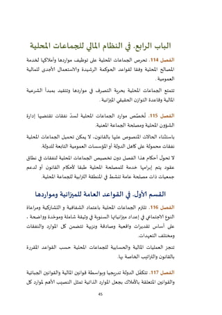 45
‫الباب‬‫الرابع‬.‫املحلية‬ ‫للجماعات‬ ‫املالي‬ ‫النظام‬ ‫في‬
‫الفصل‬004.‫و‬ ‫دها‬‫ر‬‫موا‬ ‫توظيف‬ ‫على‬ ‫املحلية‬ ‫الجماعات‬ ‫تحرص‬‫أمالكها‬‫لخدمة‬
‫للمالية‬ ‫ألاجدى‬ ‫والاستعمال‬ ‫الرشيدة‬ ‫الحوكمة‬ ‫لقواعد‬ ‫وفقا‬ ‫املحلية‬ ‫املصالح‬
‫العمومية‬.
‫وت‬ ‫دها‬‫ر‬‫موا‬ ‫في‬ ‫التصرف‬ ‫بحرية‬ ‫املحلية‬ ‫الجماعات‬ ‫تتمتع‬‫الشرعية‬ ‫بمبدأ‬ ‫تقيد‬
‫وقاعدة‬ ‫املالية‬‫ال‬‫ن‬‫تواز‬‫الحقيقي‬‫انية‬‫ز‬‫املي‬.
‫الفصل‬005.‫ة‬‫ر‬‫إدا‬ ‫تقتضيها‬ ‫نفقات‬ ّ‫لسد‬ ‫املحلية‬ ‫الجماعات‬ ‫د‬‫ر‬‫موا‬ ‫ص‬َّ‫خص‬
ُ
‫ت‬
‫املعنية‬ ‫الجماعة‬ ‫ومصلحة‬ ‫املحلية‬ ‫الشؤون‬.
‫املحلية‬ ‫الجماعات‬ ‫تحميل‬ ‫يمكن‬ ‫ال‬ ،‫ن‬‫بالقانو‬ ‫عليها‬ ‫املنصوص‬ ‫الحاالت‬ ‫باستثناء‬
‫عل‬ ‫محمولة‬ ‫نفقات‬‫للدولة‬ ‫التابعة‬ ‫العمومية‬ ‫املؤسسات‬‫أو‬ ‫الدولة‬ ‫كاهل‬ ‫ى‬.
‫نطاق‬ ‫في‬ ‫لنفقات‬ ‫املحلية‬ ‫الجماعات‬ ‫تخصيص‬ ‫ن‬‫دو‬ ‫الفصل‬ ‫هذا‬ ‫أحكام‬ ‫ل‬‫تحو‬ ‫ال‬
‫لدعم‬ ‫أو‬ ‫ن‬‫القانو‬ ‫ألحكام‬ ‫طبقا‬ ‫املحلية‬ ‫للمصلحة‬ ‫خدمة‬ ‫امها‬‫ر‬‫إب‬ ‫يتم‬ ‫عقود‬
‫املحلية‬ ‫للجماعة‬ ‫ابية‬‫ر‬‫الت‬ ‫املنطقة‬ ‫في‬ ‫تنشط‬ ‫عامة‬ ‫مصلحة‬ ‫ذات‬ ‫جمعيات‬.
‫القسم‬‫ألا‬‫ل‬‫و‬.‫دها‬‫ر‬‫وموا‬ ‫للميزانية‬ ‫العامة‬ ‫القواعد‬ ‫في‬
‫الفصل‬006.‫التشاركية‬ ‫و‬ ‫الشفافية‬ ‫باعتماد‬ ‫املحلية‬ ‫الجماعات‬ ‫تلتزم‬‫اعاة‬‫ر‬‫وم‬
‫الاجتماعي‬ ‫النوع‬، ‫وواضحة‬ ‫دة‬ ّ‫وموح‬ ‫شاملة‬ ‫وثيقة‬ ‫في‬ ‫السنوية‬ ‫انياتها‬‫ز‬‫مي‬ ‫إعداد‬ ‫في‬
‫والنفقات‬ ‫د‬‫ر‬‫املوا‬ ‫كل‬ ‫تتضمن‬ ‫ونزيهة‬ ‫وصادقة‬ ‫واقعية‬ ‫ات‬‫ر‬‫تقدي‬ ‫أساس‬ ‫على‬
‫ومخ‬‫التعهدات‬ ‫تلف‬.
‫املقررة‬ ‫القواعد‬ ‫حسب‬ ‫املحلية‬ ‫للجماعات‬ ‫والحسابية‬ ‫املالية‬ ‫العمليات‬ ‫تنجز‬
‫بها‬ ‫الخاصة‬ ‫اتيب‬‫ر‬‫والت‬ ‫ن‬‫بالقانو‬.
‫الفصل‬007.‫الجبائية‬ ‫والقوانين‬ ‫املالية‬ ‫قوانين‬ ‫وبواسطة‬ ‫يجيا‬‫ر‬‫تد‬ ‫الدولة‬ ‫ل‬ ّ‫تتكف‬
‫ألاهم‬ ‫النصيب‬ ‫تمثل‬ ‫الذاتية‬ ‫د‬‫ر‬‫املوا‬ ‫بجعل‬ ‫باألمالك‬ ‫املتعلقة‬ ‫والقوانين‬‫كل‬ ‫د‬‫ر‬‫ملوا‬
 