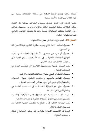 46
‫على‬ ‫املحلية‬ ‫الجماعات‬ ‫مساعدة‬ ‫على‬ ‫املركزية‬ ‫لط‬ ّ‫الس‬ ‫وتعمل‬ .‫محلية‬ ‫جماعة‬
‫املحلية‬ ‫وألاعباء‬ ‫د‬‫ر‬‫املوا‬ ‫بين‬‫التكافؤ‬ ‫بلوغ‬.
‫انتقال‬ ‫على‬ ‫املوظفة‬ ‫ائب‬‫ر‬‫الض‬ ‫ل‬‫محصو‬ ‫بتحويل‬ ‫الدولة‬ ‫تلتزم‬ ‫الغرض‬ ‫ولهذا‬
‫ائب‬‫ر‬‫ض‬ ‫ل‬‫محصو‬ ‫من‬ ‫وجزء‬ ‫بدائرتها‬ ‫الكائنة‬ ‫البلديات‬ ‫لفائدة‬ ‫ات‬‫ر‬‫العقا‬ ‫ملكية‬
‫ي‬ ‫ألاساس‬ ‫ن‬‫القانو‬ ‫يضبطه‬ ‫ملا‬ ‫وفقا‬ ‫املحلية‬ ‫الجماعات‬ ‫مختلف‬ ‫لفائدة‬ ‫ى‬‫أخر‬
‫املالية‬ ‫وقوانين‬ ‫انية‬‫ز‬‫للمي‬.
‫الفصل‬008.‫ن‬‫القانو‬ ‫هذا‬ ‫معنى‬ ‫على‬ ‫ذاتية‬ ‫د‬‫ر‬‫موا‬‫تعتبر‬:
‫للفصل‬ ‫طبقا‬ ‫ن‬‫القانو‬ ‫نظامها‬ ‫يضبط‬ ‫التي‬ ‫املحلية‬ ‫ألاداءات‬ ‫ل‬‫محصو‬65
،‫الدستور‬ ‫من‬
‫وامل‬ ‫ألاداءات‬ ‫ل‬‫محصو‬ ‫من‬ ‫جزء‬ ‫أو‬ ‫ل‬‫محصو‬‫تحيله‬ ‫الذي‬ ‫ساهمات‬
‫التي‬ ‫ألاعباء‬ ‫بعنوان‬ ‫املساهمات‬ ‫ذلك‬ ‫في‬ ‫بما‬ ‫املحلية‬ ‫للجماعات‬ ‫القوانين‬
،‫ن‬‫القانو‬ ‫يقرها‬ ‫التي‬‫التعمير‬ ‫يستوجبها‬
‫مع‬ ‫الدولة‬ ‫تتقاسمها‬ ‫التي‬ ‫ألاداءات‬ ‫ل‬‫محصو‬ ‫من‬ ‫املحلية‬ ‫الجماعة‬ ‫مناب‬
، ‫املحلية‬ ‫الجماعات‬
‫والتر‬ ‫ن‬‫للقانو‬ ‫املخالفات‬ ‫بعنوان‬ ‫الصلح‬‫و‬ ‫الخطايا‬ ‫ل‬‫محصو‬،‫اتيب‬
‫الخدمات‬ ‫بعنوان‬ ‫ق‬‫الحقو‬ ‫مختلف‬ ‫و‬ ‫والرسوم‬ ‫املعاليم‬ ‫ل‬‫محصو‬
، ‫املحلية‬ ‫الجماعات‬ ‫مجالس‬ ‫تقرها‬ ‫التي‬ ‫اخيص‬‫ر‬‫والت‬ ‫والاستغالل‬
‫عن‬ ‫الفائدة‬ ‫نسب‬ ‫ذلك‬ ‫في‬ ‫بما‬ ‫املختلفة‬ ‫ة‬ّ‫الجبائي‬ ‫غير‬ ‫د‬‫ر‬‫املوا‬ ‫ل‬‫محصو‬
،‫العامة‬ ‫الخزينة‬ ‫لدى‬ ‫إيداعاتها‬
‫الالمركز‬ ‫دعم‬ ‫ق‬‫صندو‬ ‫من‬ ‫املحلية‬ ‫الجماعات‬ ‫منابات‬‫والتسوية‬ ‫ية‬
،‫تعديليه‬ ‫واعتمادات‬ ‫تقديرية‬ ‫اعتمادات‬ ‫بعنوان‬ ‫والتضامن‬ ‫والتعديل‬
‫من‬ ‫املحلية‬ ‫التنمية‬ ‫منشئات‬ ‫به‬ ‫ع‬ّ‫تتمت‬ ‫ما‬ ‫في‬ ‫املحلية‬ ‫الجماعة‬ ‫مناب‬
،‫أعاله‬ ‫املذكورة‬ ‫املحاصيل‬
‫نطاق‬ ‫في‬ ‫الجماعة‬ ‫مجلس‬ ‫قبل‬ ‫من‬ ‫عليها‬ ‫املصادق‬ ‫املخصصة‬‫غير‬ ‫ـات‬‫ب‬‫اله‬
‫ن‬‫القانو‬ ‫يقتضيه‬ ‫ما‬.
 