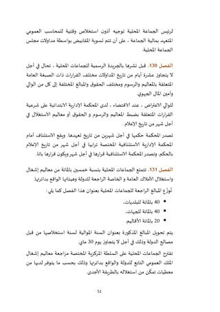 51
‫العمومي‬ ‫للمحاسب‬ ‫وقتية‬ ‫استخالص‬ ‫ن‬‫أذو‬ ‫توجيه‬ ‫املحلية‬ ‫الجماعة‬ ‫لرئيس‬
‫تتم‬ ‫أن‬ ‫على‬ ، ‫الجماعة‬ ‫بمالية‬ ‫املتعهد‬‫مجلس‬ ‫مداوالت‬ ‫بواسطة‬ ‫املقابيض‬ ‫تسوية‬
‫املحلية‬ ‫الجماعة‬.
‫الفصل‬031.‫أجل‬ ‫في‬ ‫تحال‬ ، ‫املحلية‬ ‫للجماعات‬ ‫الرسمية‬ ‫بالجريدة‬ ‫نشرها‬ ‫قبل‬
‫العامة‬ ‫الصبغة‬ ‫ذات‬ ‫ات‬‫ر‬‫ا‬‫ر‬‫الق‬ ‫مختلف‬ ‫املداوالت‬ ‫يخ‬‫ر‬‫تا‬ ‫من‬ ‫أيام‬ ‫عشرة‬ ‫ز‬‫يتجاو‬ ‫ال‬
‫إل‬ ‫املختلفة‬ ‫واملبالغ‬ ‫ق‬‫الحقو‬ ‫ومختلف‬ ‫والرسوم‬ ‫باملعاليم‬ ‫املتعلقة‬‫الوالي‬ ‫من‬ ‫كل‬ ‫ى‬
‫ي‬‫الجهو‬ ‫املال‬ ‫وأمين‬.
‫شرعية‬ ‫على‬ ‫الابتدائية‬ ‫ية‬‫ر‬‫إلادا‬ ‫املحكمة‬ ‫لدى‬ ، ‫الاقتضاء‬ ‫عند‬ ، ‫اض‬‫ر‬‫الاعت‬ ‫للوالي‬
‫في‬ ‫الاستغالل‬ ‫معاليم‬ ‫أو‬ ‫ق‬‫الحقو‬ ‫و‬ ‫والرسوم‬ ‫املعاليم‬ ‫بضبط‬ ‫املتعلقة‬ ‫ات‬‫ر‬‫ا‬‫ر‬‫الق‬
‫إلاعالم‬ ‫يخ‬‫ر‬‫تا‬ ‫من‬‫شهر‬ ‫أجل‬.
‫تعهدها‬ ‫يخ‬‫ر‬‫تا‬ ‫من‬ ‫شهرين‬ ‫أجل‬ ‫في‬ ‫حكمها‬ ‫املحكمة‬ ‫تصدر‬‫أمام‬ ‫الاستئناف‬ ‫ويقع‬ .
‫إلاعالم‬ ‫يخ‬‫ر‬‫تا‬ ‫من‬ ‫شهر‬ ‫أجل‬ ‫في‬ ‫ابيا‬‫ر‬‫ت‬ ‫املختصة‬ ‫الاستئنافية‬ ‫ية‬‫ر‬‫إلادا‬ ‫املحكمة‬
‫باتا‬ ‫ها‬‫ر‬‫ا‬‫ر‬‫ق‬ ‫ن‬‫ويكو‬‫شهر‬ ‫أجل‬ ‫في‬ ‫ها‬‫ر‬‫ا‬‫ر‬‫ق‬ ‫الاستئنافية‬ ‫املحكمة‬‫وتصدر‬ .‫بالحكم‬.
‫الفصل‬030.‫إشغال‬ ‫معاليم‬ ‫من‬ ‫باملائة‬ ‫خمسين‬ ‫بنسبة‬ ‫املحلية‬ ‫الجماعات‬ ‫تتمتع‬
‫الع‬ ‫ألامالك‬ ‫واستغالل‬‫بدائرتها‬ ‫الواقع‬ ‫وهيئاتها‬ ‫للدولة‬ ‫اجعة‬‫ر‬‫ال‬ ‫الخاصة‬‫و‬ ‫امة‬.
‫يلي‬ ‫كما‬ ‫الفصل‬ ‫هذا‬ ‫بعنوان‬ ‫املحلية‬ ‫للجماعات‬ ‫اجعة‬‫ر‬‫ال‬ ‫املبالغ‬ ‫ع‬ ّ‫وز‬ُ
‫ت‬:
42،‫للبلديات‬ ‫باملائة‬
42،‫للجهات‬ ‫باملائة‬
12‫ألاقاليم‬ ‫باملائة‬.
‫قبل‬ ‫من‬ ‫استخالصها‬ ‫لسنة‬ ‫املوالية‬ ‫السنة‬ ‫بعنوان‬ ‫املذكورة‬ ‫املبالغ‬ ‫تحويل‬ ‫يتم‬
‫يوم‬ ‫ز‬‫يتجاو‬ ‫ال‬ ‫أجل‬ ‫في‬ ‫وذلك‬ ‫الدولة‬ ‫مصالح‬12‫ماي‬.
‫إشغال‬ ‫معاليم‬ ‫اجعة‬‫ر‬‫م‬ ‫املختصة‬ ‫املركزية‬ ‫السلطة‬ ‫على‬ ‫املحلية‬ ‫الجماعات‬ ‫تقترح‬
‫من‬ ‫لديها‬ ‫يتوفر‬ ‫ما‬ ‫بحسب‬ ‫وذلك‬ ‫بدائرتها‬ ‫والواقع‬ ‫للدولة‬ ‫التابع‬ ‫العمومي‬ ‫امللك‬
‫ألاجدى‬ ‫بالطريقة‬ ‫استغالله‬ ‫من‬ ‫ن‬
ّ
‫تمك‬ ‫معطيات‬.
 