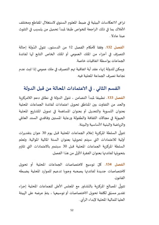 52
‫ت‬‫اعى‬‫ر‬‫البيئي‬ ‫الانعكاسات‬‫ة‬‫ومختلف‬ ‫املقاطع‬ ‫الستغالل‬ ‫ي‬‫السنو‬ ‫املعلوم‬ ‫ضبط‬ ‫في‬
‫التلوث‬ ‫في‬ ‫يتسبب‬ ‫من‬ ‫تحميل‬ ‫ملبدأ‬ ‫طبقا‬ ‫للخواص‬ ‫اجعة‬‫ر‬‫ال‬ ‫ذلك‬ ‫في‬ ‫بما‬ ‫ألامالك‬
‫عادال‬ ‫عبئا‬.
‫الفصل‬032.‫الفصل‬ ‫ألحكام‬ ‫وفقا‬21‫إحالة‬ ‫ولة‬ ّ‫الد‬ ‫تتولى‬ ،‫الدستور‬ ‫من‬
‫لها‬ ‫التابع‬ ‫الخاص‬ ‫امللك‬ ‫أو‬ ‫العمومي‬ ‫امللك‬ ‫من‬ ‫اء‬‫ز‬‫أج‬ ‫في‬ ‫ف‬ّ‫التصر‬‫لفائدة‬
‫خاصة‬ ‫اتفاقيات‬ ‫بواسطة‬ ‫الجماعات‬.
‫عدم‬ ‫ثبت‬ ‫إذا‬ ‫عمومي‬ ‫ملك‬ ‫في‬ ‫التصرف‬ ‫تهم‬ ‫اتفاقية‬ ‫أية‬ ‫عقد‬ ‫إنهاء‬ ‫للدولة‬ ‫ويمكن‬
‫فيه‬ ‫املحلية‬ ‫الجماعة‬ ‫تصرف‬ ‫نجاعة‬.
‫القسم‬‫الثاني‬.‫الدولة‬ ‫قبل‬ ‫من‬ ‫املحالة‬ ‫الاعتمادات‬ ‫في‬
‫الفصل‬033.‫ا‬ ‫دعم‬ ‫نطاق‬ ‫في‬ ‫الدولة‬ ‫تتولى‬ ، ‫التضامن‬ ‫ملبدأ‬ ‫تطبيقا‬‫لالمركزية‬
‫املحلية‬ ‫الجماعات‬ ‫لفائدة‬ ‫اعتمادات‬ ‫تحويل‬ ‫املناطق‬ ‫بين‬ ‫التفاوت‬ ‫من‬ ‫والحد‬
‫املحلية‬ ‫يع‬‫ر‬‫املشا‬ ‫تمويل‬ ‫في‬ ‫املساهمة‬ ‫بعنوان‬ ‫أو‬ ‫والتعديل‬ ‫التسوية‬ ‫بعنوان‬
‫العائلي‬ ‫السند‬ ‫وفاقدي‬ ‫املسنين‬ ‫عاية‬‫ر‬‫و‬ ‫والطفولة‬ ‫الثقافة‬ ‫مجاالت‬ ‫في‬ ‫ة‬ّ‫الحيوي‬
‫والبيئة‬ ‫ألاساسية‬ ‫والبنية‬ ‫والرياضة‬.
‫تت‬‫يوم‬ ‫قبل‬ ‫املحلية‬ ‫الجماعات‬ ‫إعالم‬ ‫املركزية‬ ‫السلطة‬ ‫ى‬
ّ
‫ول‬12‫ات‬‫ر‬‫بتقدي‬ ‫جوان‬
‫وتعلم‬ .‫املوالية‬ ‫املالية‬ ‫السنة‬ ‫بعنوان‬ ‫تحويلها‬ ‫سيتم‬ ‫التي‬ ‫لالعتمادات‬ ‫أولية‬
‫قبل‬ ‫املحلية‬ ‫الجماعات‬ ‫املركزية‬ ‫السلطة‬12‫تلتزم‬ ‫التي‬ ‫باالعتمادات‬ ‫سبتمبر‬
‫هذا‬ ‫من‬ ‫ألاولى‬ ‫الفقرة‬ ‫بعنوان‬ ‫لفائدتها‬ ‫بتحويلها‬‫الفصل‬.
‫الفصل‬034.‫تحويل‬ ‫أو‬ ‫املحلية‬ ‫الجماعات‬ ‫الختصاصات‬ ‫توسيع‬ ّ‫كل‬
‫يضبطه‬ ‫املحلية‬ ‫د‬‫ر‬‫للموا‬ ‫تدعيم‬ ‫وجوبا‬ ‫يصحبه‬ ‫لفائدتها‬ ‫جديدة‬ ‫الختصاصات‬
‫ن‬‫القانو‬.
‫اء‬‫ر‬‫إج‬ ‫املحلية‬ ‫للجماعات‬ ‫ألاعلى‬ ‫املجلس‬ ‫مع‬ ‫ر‬‫بالتشاو‬ ‫املركزية‬ ‫املصالح‬ ‫ى‬
ّ
‫تتول‬
‫توسيع‬ ‫أو‬ ‫الاختصاصات‬ ‫تحويل‬ ‫لكلفة‬ ‫ق‬ّ‫مسب‬ ‫تقدير‬‫الهيئة‬ ‫على‬ ‫عرضه‬ ّ‫يتم‬ ، ‫ها‬
‫أي‬‫ر‬‫ال‬ ‫إلبداء‬ ‫املحلية‬ ‫للمالية‬ ‫العليا‬.
 