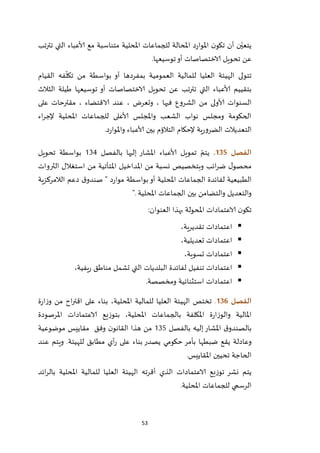 53
‫تترتب‬ ‫التي‬ ‫ألاعباء‬ ‫مع‬ ‫متناسبة‬ ‫املحلية‬ ‫للجماعات‬ ‫املحالة‬ ‫د‬‫ر‬‫املوا‬ ‫ن‬‫تكو‬ ‫أن‬ ‫ن‬ّ‫يتعي‬
‫توسيعها‬‫أو‬ ‫الاختصاصات‬ ‫تحويل‬ ‫عن‬.
‫القيام‬ ‫فه‬
ّ
‫تكل‬ ‫من‬ ‫بواسطة‬ ‫أو‬ ‫بمفردها‬ ‫العمومية‬ ‫للمالية‬ ‫العليا‬ ‫الهيئة‬ ‫تتولى‬
‫ألا‬ ‫بتقييم‬‫الثالث‬ ‫طيلة‬ ‫توسيعها‬ ‫أو‬ ‫الاختصاصات‬ ‫تحويل‬ ‫عن‬ ‫تب‬‫ر‬‫تت‬ ‫التي‬ ‫عباء‬
‫على‬ ‫مقترحات‬ ، ‫الاقتضاء‬ ‫عند‬ ، ‫وتعرض‬ ، ‫فيها‬ ‫الشروع‬ ‫من‬ ‫ألاولى‬ ‫السنوات‬
‫اء‬‫ر‬‫إلج‬ ‫املحلية‬ ‫للجماعات‬ ‫ألاعلى‬ ‫واملجلس‬ ‫الشعب‬ ‫نواب‬ ‫ومجلس‬ ‫الحكومة‬
‫د‬‫ر‬‫واملوا‬ ‫ألاعباء‬ ‫بين‬ ‫التالؤم‬ ‫إلحكام‬ ‫ية‬‫ر‬‫الضرو‬ ‫التعديالت‬.
‫الفصل‬035.‫بالفصل‬ ‫إليها‬ ‫املشار‬ ‫ألاعباء‬ ‫تمويل‬ ّ‫يتم‬214‫تحويل‬ ‫بواسطة‬
‫الثروات‬ ‫استغالل‬ ‫من‬ ‫املتأتية‬ ‫املداخيل‬ ‫من‬ ‫نسبة‬ ‫وبتخصيص‬ ‫ائب‬‫ر‬‫ض‬ ‫ل‬‫محصو‬
‫الالمركزية‬ ‫دعم‬ ‫ق‬‫صندو‬ " ‫د‬‫ر‬‫موا‬ ‫بواسطة‬‫أو‬ ‫املحلية‬ ‫الجماعات‬ ‫لفائدة‬ ‫الطبيعية‬
‫املحلية‬ ‫الجماعات‬ ‫بين‬ ‫والتضامن‬ ‫والتعديل‬".
‫امل‬ ‫الاعتمادات‬ ‫ن‬‫تكو‬‫العنوان‬ ‫بهذا‬ ‫حولة‬:
،‫تقديرية‬ ‫اعتمادات‬
،‫تعديلية‬ ‫اعتمادات‬
،‫تسوية‬ ‫اعتمادات‬
،‫يفية‬‫ر‬ ‫مناطق‬ ‫تشمل‬ ‫التي‬ ‫البلديات‬ ‫لفائدة‬ ‫تنفيل‬ ‫اعتمادات‬
‫ومخصصة‬ ‫استثنائية‬ ‫اعتمادات‬.
‫الفصل‬036.‫تخت‬‫املحلية‬ ‫للمالية‬ ‫العليا‬ ‫الهيئة‬ ‫ص‬‫ة‬‫ر‬‫ا‬‫ز‬‫و‬ ‫من‬ ‫اح‬‫ر‬‫اقت‬ ‫على‬ ‫بناء‬ ،
‫وال‬ ‫املالية‬‫بالج‬ ‫املكلفة‬ ‫ة‬‫ر‬‫وزا‬‫املحلية‬ ‫ماعات‬‫املرصودة‬ ‫الاعتمادات‬ ‫بتوزيع‬ ،
‫بالفصل‬ ‫إليه‬‫املشار‬ ‫ق‬‫بالصندو‬215‫موضوعية‬ ‫مقاييس‬ ‫وفق‬ ‫ن‬‫القانو‬ ‫هذا‬ ‫من‬
‫عند‬ ‫ويتم‬ .‫للهيئة‬ ‫مطابق‬ ‫أي‬‫ر‬ ‫على‬ ‫بناء‬ ‫يصدر‬ ‫حكومي‬ ‫بأمر‬ ‫ضبطها‬ ‫يقع‬ ‫وعادلة‬
‫املقاييس‬ ‫تحيين‬ ‫الحاجة‬.
‫للمال‬ ‫العليا‬ ‫الهيئة‬ ‫أقرته‬ ‫الذي‬ ‫الاعتمادات‬ ‫توزيع‬ ‫نشر‬ ‫يتم‬‫ائد‬‫ر‬‫بال‬ ‫املحلية‬ ‫ية‬
‫املحلية‬ ‫للجماعات‬ ‫الرسمي‬.
 