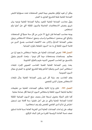 55
‫م‬ ‫لوكيل‬ ‫تعهد‬ ‫أن‬ ‫يمكن‬‫قابض‬ ‫مسؤولية‬ ‫تحت‬ ‫املستحقات‬ ‫قبض‬ ‫مهمة‬ ‫قابيض‬
‫العمل‬ ‫به‬ ‫ي‬‫الجار‬ ‫للتشريع‬ ‫طبقا‬ ‫املحلية‬ ‫الجماعة‬.
‫بيان‬ ‫توجيه‬ ‫املحلية‬ ‫الجماعة‬ ‫بمالية‬ ‫املتعهد‬ ‫املحلية‬ ‫الجماعة‬ ‫محاسب‬ ‫ى‬
ّ
‫يتول‬
‫ولم‬ ‫أجلها‬ ّ‫حل‬ ‫التي‬ ‫لة‬ ّ‫املثق‬ ‫ن‬‫والديو‬ ‫الحاصلة‬ ‫الاستخالصات‬ ‫ن‬ ّ‫يتضم‬ ‫ي‬‫شهر‬
‫تستخلص‬.
‫قب‬ ‫الجماعة‬ ‫محاسب‬ ‫يوجه‬‫يخ‬‫ر‬‫تا‬ ‫ل‬12‫املستحقات‬ ‫في‬ ‫جدوال‬ ‫سنة‬ ‫كل‬ ‫من‬ ‫س‬‫ر‬‫ما‬
‫ويتولى‬ ‫الاستخالص‬ ‫استحالة‬ ‫وحجج‬ ‫وأسباب‬ ‫استخالصها‬ ‫يستحيل‬ ‫التي‬ ‫واملبالغ‬
‫بفس‬ ‫للمحاسب‬ ‫الاقتضاء‬ ‫عند‬ ‫وإلاذن‬ ‫ل‬‫التداو‬ ‫الجماعة‬ ‫مجلس‬‫من‬ ‫الدين‬ ‫خ‬
‫املثقلة‬ ‫ن‬‫الديو‬ ‫قائمة‬‫الجبائية‬ ‫د‬‫ر‬‫باملوا‬ ‫املتعلقة‬ ‫ن‬‫الديو‬ ‫عدا‬ ‫ما‬ ‫في‬.
‫الفصل‬041.‫من‬ ‫لها‬ ‫يعود‬ ‫ما‬ ‫استخالص‬ ‫متابعة‬ ‫على‬ ‫املحلية‬ ‫الجماعات‬ ‫تحرص‬
‫معاليم‬‫وتتولى‬ ‫املدينين‬ ‫وتحث‬ ، ‫نوعها‬ ‫كان‬ ‫مهما‬ ‫ومستحقات‬ ‫ومساهمات‬
‫القانونية‬ ‫ق‬‫بالطر‬ ‫عليهم‬ ‫التنبيه‬ ‫العمومي‬ ‫املحاسب‬ ‫مع‬ ‫بالتنسيق‬.
‫عات‬ّ‫تتب‬ ‫اء‬‫ر‬‫إلج‬ ‫العمومي‬ ‫املحاسب‬ ‫املعنية‬ ‫املحلية‬ ‫الجماعة‬ ‫ئيس‬‫ر‬ ‫يحث‬
‫أص‬ ‫استخالص‬‫مجال‬ ‫في‬ ‫العمل‬ ‫به‬ ‫ي‬‫الجار‬ ‫للتشريع‬ ‫وفقا‬‫التأخير‬ ‫وخطايا‬ ‫الدين‬ ‫ل‬
‫العمومية‬ ‫ن‬‫الديو‬.
‫عات‬ّ‫تتب‬ ‫بمآل‬ ‫املحلية‬ ‫الجماعة‬ ‫ئيس‬‫ر‬ ‫شهر‬ ‫كل‬ ‫نهاية‬ ‫بعد‬ ‫املحاسب‬ ‫يعلم‬
‫ي‬ ‫املنقض‬‫الشهر‬ ‫بعنوان‬ ‫الاستخالص‬.
‫الفصل‬040.‫تطبيقات‬ ‫من‬ ‫املحلية‬ ‫الجماعات‬ ‫بتمكين‬ ‫املالية‬ ‫ة‬‫ر‬‫ا‬‫ز‬‫و‬ ‫تلتزم‬
‫ملتابعة‬ ‫إعالمية‬‫محلية‬ ‫جماعة‬ ‫لكل‬ ‫اجعة‬‫ر‬‫ال‬ ‫ن‬‫الديو‬ ‫واستخالص‬ ‫املثقلة‬ ‫ن‬‫الديو‬.
‫لة‬ ّ‫املثق‬ ‫الجبائية‬ ‫ن‬‫الديو‬ ‫مبلغ‬ ‫بنصف‬ ‫ر‬ ّ‫تقد‬ ‫تسبقة‬ ‫بتحويل‬ ‫الدولة‬ ‫تلتزم‬ ‫كما‬
‫تسجيل‬ ‫ن‬‫دو‬ ‫كاملة‬ ‫سنة‬ ‫تثقيلها‬ ‫أجل‬ ‫على‬ ّ‫مر‬ ‫والتي‬ ‫املحلية‬ ‫الجماعة‬ ‫لفائدة‬
‫استخالصها‬ ‫يتم‬ ‫ولم‬ ‫املختص‬ ‫ي‬ ‫القاض‬ ‫لدى‬ ‫شأنها‬ ‫في‬ ‫اض‬‫ر‬‫اعت‬.
‫توظف‬‫ي‬‫تساو‬ ‫فائدة‬ ‫نسبة‬ ‫العامة‬ ‫الخزينة‬ ‫لدى‬ ‫املحلية‬ ‫الجماعات‬ ‫إيداعات‬ ‫على‬
‫ي‬‫املركز‬ ‫البنك‬ ‫قبل‬ ‫من‬ ‫املقررة‬ ‫الرئيسية‬ ‫الفائدة‬ ‫نسبة‬ ‫نصف‬.
 