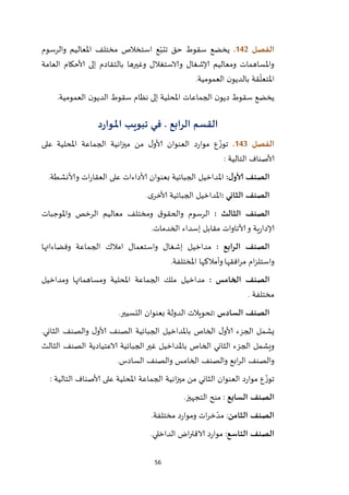 56
‫الفصل‬042.‫والرسوم‬ ‫املعاليم‬ ‫مختلف‬ ‫استخالص‬ ‫ع‬ّ‫تتب‬ ‫حق‬ ‫سقوط‬ ‫يخضع‬
‫العامة‬ ‫ألاحكام‬ ‫إلى‬ ‫بالتقادم‬ ‫وغيرها‬ ‫والاستغالل‬ ‫إلاشغال‬ ‫ومعاليم‬ ‫واملساهمات‬
‫العمومية‬ ‫ن‬‫بالديو‬ ‫قة‬
ّ
‫املتعل‬.
‫العمومية‬ ‫ن‬‫الديو‬ ‫سقوط‬ ‫نظام‬ ‫إلى‬ ‫املحلية‬ ‫الجماعات‬ ‫ن‬‫ديو‬ ‫سقوط‬ ‫يخضع‬.
‫القسم‬‫الرابع‬.‫د‬‫ر‬‫ـوا‬‫ـ‬‫مل‬‫ا‬ ‫ـب‬‫ي‬‫تبو‬ ‫ـي‬‫ف‬
‫الفصل‬043.‫على‬ ‫املحلية‬ ‫الجماعة‬ ‫انية‬‫ز‬‫مي‬ ‫من‬ ‫ل‬‫ألاو‬ ‫العنوان‬ ‫د‬‫ر‬‫موا‬ ‫ع‬
ّ‫توز‬
: ‫التالية‬ ‫ألاصناف‬
:‫ل‬‫ألاو‬ ‫الصنف‬‫ألا‬ ‫بعنوان‬ ‫الجبائية‬ ‫املداخيل‬.‫وألانشطة‬ ‫ات‬‫ر‬‫العقا‬ ‫على‬ ‫داءات‬
: ‫الثاني‬ ‫الصنف‬.‫ى‬‫ألاخر‬ ‫الجبائية‬ ‫املداخيل‬
: ‫الثالث‬ ‫الصنف‬‫واملوجبات‬ ‫الرخص‬ ‫معاليم‬ ‫ومختلف‬ ‫ق‬‫والحقو‬ ‫الرسوم‬
.‫الخدمات‬ ‫إسداء‬ ‫مقابل‬ ‫ألاتاوات‬‫و‬ ‫ية‬‫ر‬‫إلادا‬
: ‫الرابع‬ ‫الصنف‬‫وفضاءاتها‬ ‫الجماعة‬ ‫امالك‬ ‫واستعمال‬ ‫إشغال‬ ‫مداخيل‬
‫افقها‬‫ر‬‫م‬ ‫ام‬‫ز‬‫واستل‬.‫املختلفة‬ ‫وأمالكها‬
: ‫الخامس‬ ‫الصنف‬‫ومداخيل‬ ‫ومساهماتها‬ ‫املحلية‬ ‫الجماعة‬ ‫ملك‬ ‫مداخيل‬
. ‫مختلفة‬
: ‫السادس‬ ‫الصنف‬.‫التسيير‬ ‫بعنوان‬ ‫الدولة‬ ‫تحويالت‬
.‫الثاني‬ ‫والصنف‬ ‫ل‬‫ألاو‬ ‫الصنف‬ ‫الجبائية‬ ‫باملداخيل‬ ‫الخاص‬ ‫ل‬‫ألاو‬ ‫الجزء‬ ‫يشمل‬
‫الا‬ ‫الجبائية‬‫غير‬ ‫باملداخيل‬ ‫الخاص‬ ‫الثاني‬ ‫الجزء‬ ‫ويشمل‬‫الثالث‬ ‫الصنف‬ ‫عتيادية‬
.‫السادس‬ ‫والصنف‬ ‫الخامس‬ ‫والصنف‬ ‫ابع‬‫ر‬‫ال‬ ‫والصنف‬
: ‫التالية‬ ‫ألاصناف‬ ‫على‬ ‫املحلية‬ ‫الجماعة‬ ‫انية‬‫ز‬‫مي‬ ‫من‬ ‫الثاني‬ ‫العنوان‬ ‫د‬‫ر‬‫موا‬ ‫ع‬
ّ‫توز‬
‫السابع‬ ‫الصنف‬.‫التجهيز‬ ‫منح‬ :
‫الثامن‬ ‫الصنف‬.‫مختلفة‬ ‫د‬‫ر‬‫وموا‬ ‫ات‬‫ر‬‫خ‬ ّ‫مد‬ :
‫التاسع‬ ‫الصنف‬.‫الداخلي‬ ‫اض‬‫ر‬‫الاقت‬ ‫د‬‫ر‬‫موا‬ :
 