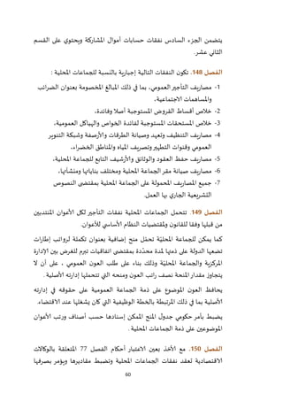 60
‫و‬ ‫املشاركة‬ ‫أموال‬ ‫حسابات‬ ‫نفقات‬ ‫السادس‬ ‫الجزء‬ ‫يتضمن‬‫القسم‬ ‫على‬ ‫ي‬‫يحتو‬
.‫عشر‬ ‫الثاني‬
‫الفصل‬048.: ‫املحلية‬ ‫للجماعات‬ ‫بالنسبة‬ ‫ية‬‫ر‬‫إجبا‬ ‫التالية‬ ‫النفقات‬ ‫ن‬‫تكو‬
2-‫ائب‬‫ر‬‫الض‬ ‫بعنوان‬ ‫املخصومة‬ ‫املبالغ‬ ‫ذلك‬ ‫في‬ ‫بما‬ ،‫العمومي‬‫التأجير‬ ‫يف‬‫ر‬‫مصا‬
،‫الاجتماعية‬ ‫واملساهمات‬
1-،‫وفائدة‬ ‫أصال‬ ‫املستوجبة‬ ‫القروض‬ ‫أقساط‬ ‫خالص‬
1-‫لفائ‬ ‫املستوجبة‬ ‫املستحقات‬ ‫خالص‬،‫العمومية‬ ‫والهياكل‬ ‫الخواص‬ ‫دة‬
4-‫التنوير‬ ‫وشبكة‬ ‫صفة‬‫ر‬‫وألا‬ ‫الطرقات‬ ‫وصيانة‬ ‫وتعهد‬ ‫التنظيف‬ ‫يف‬‫ر‬‫مصا‬
،‫اء‬‫ر‬‫الخض‬ ‫واملناطق‬ ‫املياه‬ ‫وتصريف‬‫التطهير‬ ‫وقنوات‬ ‫العمومي‬
5-،‫املحلية‬ ‫للجماعة‬ ‫التابع‬ ‫شيف‬‫ر‬‫وألا‬ ‫والوثائق‬ ‫العقود‬ ‫حفظ‬ ‫يف‬‫ر‬‫مصا‬
6-‫ومنش‬ ‫بناياتها‬ ‫ومختلف‬ ‫املحلية‬ ‫الجماعة‬‫مقر‬ ‫صيانة‬ ‫يف‬‫ر‬‫مصا‬،‫آتها‬
2-‫جميع‬‫النصوص‬ ‫ى‬ ‫بمقتض‬ ‫املحلية‬ ‫الجماعة‬ ‫على‬ ‫املحمولة‬ ‫يف‬‫ر‬‫املصا‬
.‫العمل‬ ‫بها‬ ‫ي‬‫الجار‬ ‫التشريعية‬
‫الفصل‬049.‫املنتدبين‬ ‫ألاعوان‬ ‫لكل‬ ‫التأجير‬ ‫نفقات‬ ‫املحلية‬ ‫الجماعات‬ ‫تتحمل‬
‫لألعوان‬ ‫ي‬ ‫ألاساس‬ ‫النظام‬ ‫ملقتضيات‬‫و‬ ‫ن‬‫للقانو‬ ‫وفقا‬ ‫قبلها‬ ‫من‬.
‫إض‬ ‫منح‬ ‫ل‬ ّ‫تحم‬ ‫ة‬ّ‫املحلي‬ ‫للجماعة‬ ‫يمكن‬ ‫كما‬‫ات‬‫ر‬‫إطا‬ ‫لرواتب‬ ‫تكملة‬ ‫بعنوان‬ ‫افية‬
‫ة‬‫ر‬‫إلادا‬ ‫بين‬ ‫للغرض‬ ‫تبرم‬ ‫اتفاقيات‬ ‫ى‬ ‫بمقتض‬ ‫دة‬ ّ‫محد‬ ‫ملدة‬ ‫ذمتها‬ ‫على‬ ‫الدولة‬ ‫تضعها‬
‫ال‬ ‫أن‬ ‫على‬ ، ‫العمومي‬ ‫ن‬‫العو‬ ‫طلب‬ ‫على‬ ‫بناء‬ ‫وذلك‬ ‫ة‬ّ‫املحلي‬ ‫والجماعة‬ ‫املركزية‬
‫ألاصلية‬ ‫ته‬‫ر‬‫إدا‬ ‫تتحملها‬ ‫التي‬ ‫ومنحه‬ ‫ن‬‫العو‬ ‫اتب‬‫ر‬ ‫نصف‬ ‫املنحة‬‫مقدار‬ ‫ز‬‫يتجاو‬.
‫ال‬ ‫يحافظ‬‫ته‬‫ر‬‫إدا‬ ‫في‬ ‫حقوقه‬ ‫على‬ ‫العمومية‬ ‫الجماعة‬ ‫ذمة‬ ‫على‬ ‫املوضوع‬ ‫ن‬‫عو‬
‫الاقتضاء‬ ‫عند‬ ‫يشغلها‬ ‫كان‬ ‫التي‬ ‫الوظيفية‬ ‫بالخطة‬ ‫املرتبطة‬ ‫ذلك‬ ‫في‬ ‫بما‬ ‫ألاصلية‬.
‫ألاعوان‬ ‫تب‬‫ر‬‫و‬ ‫أصناف‬ ‫حسب‬ ‫إسنادها‬ ‫املمكن‬ ‫املنح‬ ‫ل‬‫جدو‬ ‫حكومي‬‫بأمر‬ ‫يضبط‬
‫املحلية‬ ‫الجماعات‬ ‫ذمة‬ ‫على‬ ‫املوضوعين‬.
‫الفصل‬051.‫بع‬ ‫ألاخذ‬ ‫مع‬‫الفصل‬ ‫أحكام‬ ‫الاعتبار‬ ‫ين‬22‫بالوكاالت‬ ‫املتعلقة‬
‫بصرفها‬ ‫ويؤمر‬ ‫مقاديرها‬ ‫وتضبط‬ ‫املحلية‬ ‫الجماعات‬ ‫نفقات‬ ‫تعقد‬ ‫الاقتصادية‬
 