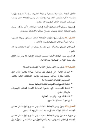 63
‫انية‬‫ز‬‫املي‬ ‫مشروع‬ ‫اسة‬‫ر‬‫بد‬ ‫التصرف‬ ‫ومتابعة‬ ‫والاقتصادية‬ ‫املالية‬ ‫اللجنة‬ ‫تتكفل‬
‫يعرضه‬ ‫الذي‬ ‫الجماعة‬ ‫ئيس‬‫ر‬ ‫على‬ ‫إحالته‬ ‫و‬ ‫التفسيرية‬ ‫والوثائق‬ ‫املالية‬ ‫والقوائم‬
‫الجما‬ ‫مكتب‬ ‫على‬‫يوم‬ ‫قبل‬ ‫املحلية‬ ‫عة‬12‫سبتمبر‬.
‫يتعهد‬ ،‫املذكور‬ ‫ألاجل‬ ‫في‬ ‫تها‬ ّ‫مهم‬ ‫إتمام‬ ‫في‬ ‫جنة‬
ّ
‫الل‬ ‫قبل‬ ‫من‬‫تأخير‬ ‫تسجيل‬ ‫صورة‬ ‫في‬
‫اه‬‫ر‬‫ي‬ ‫بمن‬ ‫باالستعانة‬ ‫انية‬‫ز‬‫املي‬ ‫مشروع‬ ‫بصياغة‬ ‫املحلية‬ ‫الجماعة‬ ‫ئيس‬‫ر‬.
‫الفصل‬057.‫تفسيرية‬ ‫بوثيقة‬ ‫مصحوبا‬ ‫املحلية‬ ‫الجماعة‬ ‫انية‬‫ز‬‫مي‬ ‫مشروع‬ ‫يحال‬
‫أم‬ ‫على‬ ‫إجمالية‬‫يوم‬ ‫قبل‬ ‫ي‬‫الجهو‬ ‫املال‬ ‫ين‬5‫أكتوبر‬.
‫يوم‬ ‫ز‬‫يتجاو‬ ‫ال‬ ‫أجل‬ ‫في‬ ‫انية‬‫ز‬‫املي‬ ‫مشروع‬ ‫ل‬‫حو‬ ‫أيه‬‫ر‬ ‫إبداء‬ ‫ي‬‫الجهو‬ ‫املال‬ ‫ألمين‬12
‫أكتوبر‬.
‫املحلية‬ ‫الجماعة‬ ‫مجلس‬ ‫ألعضاء‬ ‫الوثائق‬ ‫نفس‬ ‫ترسل‬ ‫كما‬25‫ألاقل‬ ‫على‬ ‫يوما‬
‫انية‬‫ز‬‫املي‬ ‫على‬ ‫واملصادقة‬ ‫ل‬‫التداو‬ ‫جلسة‬ ‫قبل‬.
‫الفصل‬058.‫م‬ ‫وثائق‬ ‫من‬‫تعتبر‬‫ها‬‫ر‬‫إشها‬ ‫يتعين‬ ‫التي‬ ‫انية‬‫ز‬‫املي‬ ‫شروع‬:
‫املالي‬ ‫ألاداء‬ ‫وقائمة‬ ‫نة‬‫ز‬‫واملوا‬ ‫انية‬‫ز‬‫املي‬ ‫على‬ ‫ي‬‫تحتو‬ ‫التي‬ ‫املالية‬ ‫القوائم‬
‫وقائمة‬ ‫املالية‬ ‫التدفقات‬ ‫وقائمة‬ ‫يف‬‫ر‬‫باملصا‬ ‫انية‬‫ز‬‫املي‬ ‫بة‬‫ر‬‫مقا‬ ‫وقائمة‬
‫لها‬ ‫التفسيرية‬ ‫ات‬‫ر‬‫واملذك‬ ‫التعهدات‬
‫املحلية‬ ‫الجماعة‬ ‫لفائدة‬ ‫واملعونات‬ ‫التحويالت‬ ‫قائمة‬
‫الجمعيات‬ ‫ملختلف‬ ‫املعنية‬ ‫الجماعة‬ ‫تقدمها‬ ‫التي‬ ‫املساعدات‬ ‫قائمة‬
‫ى‬‫ألاخر‬ ‫والهياكل‬
‫ية‬‫ر‬‫العقا‬ ‫واملبيعات‬ ‫املشتريات‬ ‫قائمة‬
‫ي‬‫السنو‬ ‫ات‬‫ر‬‫الاستثما‬ ‫برنامج‬
‫الفصل‬059.‫مجلس‬ ‫على‬ ‫انية‬‫ز‬‫املي‬ ‫مشروع‬ ‫عرض‬ ‫املحلية‬ ‫الجماعة‬ ‫ئيس‬‫ر‬ ‫يتولى‬
‫يوم‬ ‫قبل‬ ‫تعقد‬ ‫جلسة‬ ‫في‬ ‫واملصادقة‬ ‫للمناقشة‬ ‫الجماعة‬2‫ديسمبر‬.
‫مجلس‬ ‫على‬ ‫انية‬‫ز‬‫املي‬ ‫مشروع‬ ‫عرض‬ ‫املحلية‬ ‫الجماعة‬ ‫ئيس‬‫ر‬ ‫ي‬
ّ
‫تول‬ ‫عدم‬ ‫صورة‬ ‫في‬
‫الوالي‬ ‫ى‬
ّ
‫يتول‬ ، ‫الفصل‬ ‫هذا‬ ‫من‬ ‫ألاولى‬ ‫بالفقرة‬ ‫عليه‬ ‫املنصوص‬ ‫ألاجل‬ ‫في‬ ‫الجماعة‬
 