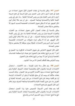 67
‫الفصل‬067.‫من‬ ‫اعتمادات‬ ‫تحويل‬ ‫ل‬‫ألاو‬ ‫العنوان‬ ‫نفقات‬ ‫إلى‬ ‫بالنسبة‬ ‫يمكن‬
‫فق‬ ‫ومن‬ ‫الفصل‬ ‫نفس‬ ‫داخل‬ ‫ى‬‫أخر‬ ‫فقرة‬ ‫إلى‬ ‫فقرة‬‫فرعية‬ ‫فقرة‬ ‫إلى‬ ‫فرعية‬ ‫رة‬
‫ئيس‬‫ر‬ ‫أي‬‫ر‬ ‫على‬ ‫بناء‬ ، ‫املحلية‬ ‫الجماعة‬ ‫ئيس‬‫ر‬ ‫من‬‫ار‬‫ر‬‫بق‬ ‫الفقرة‬ ‫نفس‬ ‫داخل‬ ‫ى‬‫أخر‬
‫أمين‬ ‫إعالم‬ ‫حاال‬ ‫يتم‬ ‫أن‬ ‫على‬ ، ‫التصرف‬ ‫ومتابعة‬ ‫والاقتصادية‬ ‫املالية‬ ‫جنة‬
ّ
‫الل‬
‫إال‬ ‫ن‬‫الديو‬ ‫لتسديد‬ ‫صة‬ّ‫املخص‬ ‫الاعتمادات‬ ‫تحويل‬ ‫يمكن‬ ‫ال‬ ‫أنه‬‫غير‬ .‫ي‬‫الجهو‬ ‫املال‬
‫م‬ ‫مداولة‬ ‫ى‬ ‫بمقتض‬‫الجماعة‬ ‫جلس‬.
‫ات‬‫ر‬‫الفق‬ ‫بين‬ ‫اعتمادات‬ ‫تحويل‬ ‫الثاني‬ ‫العنوان‬ ‫نفقات‬ ‫إلى‬ ‫بالنسبة‬ ‫يمكن‬
‫جنة‬
ّ
‫الل‬ ‫ئيس‬‫ر‬ ‫أي‬‫ر‬ ‫على‬ ‫بناء‬ ‫املحلية‬ ‫الجماعة‬ ‫ئيس‬‫ر‬ ‫من‬ ‫ار‬‫ر‬‫بق‬ ‫الفرعية‬ ‫ات‬‫ر‬‫والفق‬
‫وأمين‬ ‫الوالي‬ ‫إعالم‬ ‫حاال‬ ‫يتم‬ ‫أن‬ ‫على‬ ، ‫التصرف‬ ‫ومتابعة‬ ‫والاقتصادية‬ ‫املالية‬
‫إج‬ ‫يمكن‬ ‫ال‬ ‫أنه‬ ‫غير‬ .‫ي‬‫الجهو‬ ‫املال‬‫املخصصة‬ ‫الاعتمادات‬ ‫من‬ ‫تحويالت‬ ‫اء‬‫ر‬
‫مداولة‬ ‫ى‬ ‫بمقتض‬ ‫إال‬ ‫فة‬
ّ
‫موظ‬ ‫د‬‫ر‬‫بموا‬ ‫لة‬ّ‫املمو‬ ‫الاعتمادات‬ ‫ومن‬ ‫الدين‬ ‫أصل‬ ‫لتسديد‬
‫الجماعة‬ ‫مجلس‬.
‫في‬ ‫الفصل‬ ‫بهذا‬ ‫املذكورة‬ ‫الاعتمادات‬ ‫تحويل‬ ‫على‬ ‫اض‬‫ر‬‫الاعت‬ ‫ي‬‫الجهو‬ ‫املال‬ ‫ألمين‬
‫أجل‬2‫محكمة‬ ‫دائرة‬ ‫هيئة‬ ‫لدى‬ ‫التحويل‬‫ار‬‫ر‬‫بق‬ ‫إعالمه‬ ‫يخ‬‫ر‬‫تا‬ ‫من‬ ‫ايام‬‫املحاسبات‬
‫أجل‬ ‫في‬ ‫ابيا‬‫ر‬‫ت‬ ‫املختصة‬25‫التحويل‬‫ار‬‫ر‬‫بق‬ ‫إعالمه‬ ‫يخ‬‫ر‬‫تا‬ ‫من‬ ‫يوما‬.
‫الفصل‬ ‫ألحكام‬ ‫وفقا‬ ‫اض‬‫ر‬‫الاعت‬ ‫ويتم‬92‫ن‬‫القانو‬ ‫هذا‬ ‫من‬.
‫الفصل‬068.‫استعمال‬ ، ‫الاقتضاء‬ ‫عند‬ ، ‫انية‬‫ز‬‫املي‬ ‫تنفيذ‬ ‫سنة‬ ‫خالل‬ ‫يتم‬
‫ئة‬‫ر‬‫الطا‬ ‫ف‬ّ‫التصر‬ ‫لنفقات‬ ‫صة‬ّ‫واملخص‬ ‫ل‬‫ألاو‬ ‫بالعنوان‬ ‫مة‬ ّ‫املرس‬ ‫الاعتمادات‬‫وغير‬
‫لتسديد‬ ‫وذلك‬ ، ‫العنوان‬ ‫هذا‬ ‫من‬ ‫ى‬‫ألاخر‬ ‫ألاقسام‬ ‫ببنود‬ ‫اعتمادات‬ ‫لفتح‬ ‫املوزعة‬
‫مة‬ ّ‫املرس‬ ‫الاعتمادات‬ ‫أن‬ ‫ن‬ّ‫تبي‬ ‫أو‬ ‫انية‬‫ز‬‫باملي‬ ‫مبلغ‬ ‫أي‬ ‫لها‬ ‫يرصد‬ ‫لم‬ ‫متأكدة‬ ‫نفقات‬
‫في‬ ‫املحلية‬ ‫الجماعة‬ ‫ئيس‬‫ر‬ ‫قبل‬ ‫من‬ ‫الاعتمادات‬ ‫فتح‬ ‫ار‬‫ر‬‫ق‬ ‫ويتخذ‬ .‫كافية‬ ‫غير‬ ‫لها‬
‫ا‬ ‫جنة‬
ّ
‫الل‬‫تقرير‬ ‫على‬ ‫بناء‬ ‫الغرض‬‫إعالم‬ ‫ويتم‬ ‫التصرف‬ ‫ومتابعة‬ ‫والاقتصادية‬ ‫ملالية‬
‫الاعتمادات‬ ‫فتح‬‫ار‬‫ر‬‫بق‬ ‫ي‬‫الجهو‬ ‫املال‬ ‫أمين‬.
‫استعمال‬ ‫الفصل‬ ‫بهذا‬ ‫عليها‬ ‫املنصوص‬ ‫الشروط‬ ‫لنفس‬ ‫وفقا‬ ‫يتم‬ ‫كما‬
‫وغير‬ ‫ئة‬‫ر‬‫الطا‬ ‫التنمية‬ ‫لنفقات‬ ‫واملخصصة‬ ‫الثاني‬ ‫بالعنوان‬ ‫املرسمة‬ ‫الاعتمادات‬
‫السا‬ ‫القسمين‬ ‫ببنود‬ ‫اعتمادات‬ ‫لفتح‬ ‫املوزعة‬‫والسابع‬ ‫دس‬.
 