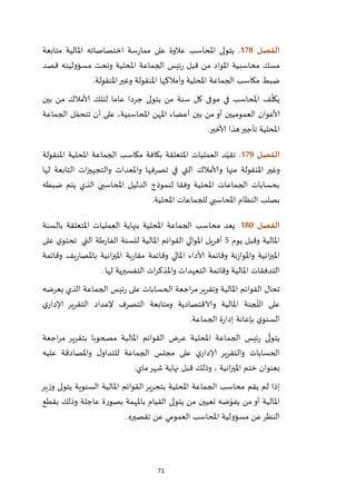 71
‫الفصل‬078.‫متابعة‬ ‫املالية‬ ‫اختصاصاته‬ ‫سة‬‫ر‬‫مما‬ ‫على‬ ‫عالوة‬ ‫املحاسب‬ ‫يتولى‬
‫قصد‬ ‫مسؤوليته‬ ‫وتحت‬ ‫املحلية‬ ‫الجماعة‬ ‫ئيس‬‫ر‬ ‫قبل‬ ‫من‬ ‫املواد‬ ‫محاسبية‬ ‫مسك‬
‫و‬ ‫املحلية‬ ‫الجماعة‬ ‫مكاسب‬ ‫ضبط‬‫أمالكها‬‫املنقولة‬‫وغير‬ ‫املنقولة‬.
‫في‬ ‫املحاسب‬ ‫ف‬
ّ
‫يكل‬‫لتلك‬ ‫عاما‬ ‫جردا‬ ‫يتولى‬ ‫من‬ ‫سنة‬ ‫كل‬ ‫موفى‬‫ألامالك‬‫بين‬ ‫من‬
‫الجماعة‬ ‫ل‬ ّ‫تتحم‬ ‫أن‬ ‫على‬ ،‫املحاسبية‬ ‫املهن‬ ‫أعضاء‬ ‫بين‬ ‫من‬ ‫أو‬ ‫العموميين‬ ‫ألاعوان‬
‫ألاخير‬ ‫هذا‬‫تأجير‬ ‫املحلية‬.
‫الفصل‬079.‫املنقولة‬ ‫املحلية‬ ‫الجماعة‬ ‫مكاسب‬ ‫بكافة‬ ‫املتعلقة‬ ‫العمليات‬ ‫د‬ّ‫تقي‬
‫التي‬ ‫وألامالك‬ ‫منها‬ ‫املنقولة‬ ‫وغير‬‫لها‬ ‫التابعة‬ ‫ات‬‫ز‬‫والتجهي‬ ‫واملعدات‬ ‫تصرفها‬ ‫في‬
‫ضبطه‬ ‫يتم‬ ‫الذي‬ ‫املحاسبي‬ ‫الدليل‬ ‫لنموذج‬ ‫وفقا‬ ‫املحلية‬ ‫الجماعات‬ ‫بحسابات‬
‫املحلية‬ ‫للجماعات‬ ‫املحاسبي‬ ‫النظام‬ ‫بصلب‬.
‫الفصل‬081.‫بالسنة‬ ‫املتعلقة‬ ‫العمليات‬ ‫بنهاية‬ ‫املحلية‬ ‫الجماعة‬ ‫محاسب‬ ‫يعد‬
‫يوم‬ ‫وقبل‬ ‫املالية‬5‫القو‬ ‫املوالي‬ ‫أفريل‬‫على‬ ‫ي‬‫تحتو‬ ‫التي‬ ‫طة‬‫ر‬‫الفا‬ ‫للسنة‬ ‫املالية‬ ‫ائم‬
‫وقائمة‬ ‫يف‬‫ر‬‫باملصا‬ ‫انية‬‫ز‬‫املي‬ ‫بة‬‫ر‬‫مقا‬ ‫وقائمة‬ ‫املالي‬ ‫ألاداء‬ ‫وقائمة‬ ‫نة‬‫ز‬‫واملوا‬ ‫انية‬‫ز‬‫املي‬
‫لها‬ ‫التفسيرية‬ ‫ات‬‫ر‬‫واملذك‬ ‫التعهدات‬ ‫وقائمة‬ ‫املالية‬ ‫التدفقات‬.
‫يعرضه‬ ‫الذي‬ ‫الجماعة‬ ‫ئيس‬‫ر‬ ‫على‬ ‫الحسابات‬ ‫اجعة‬‫ر‬‫م‬‫وتقرير‬ ‫املالية‬ ‫القوائم‬ ‫تحال‬
‫ع‬‫ي‬‫إلادار‬ ‫التقرير‬ ‫إلعداد‬ ‫التصرف‬ ‫ومتابعة‬ ‫والاقتصادية‬ ‫املالية‬ ‫جنة‬
ّ
‫الل‬ ‫لى‬
‫الجماعة‬ ‫ة‬‫ر‬‫إدا‬ ‫بإعانة‬ ‫ي‬‫السنو‬.
‫اجعة‬‫ر‬‫م‬ ‫بتقرير‬ ‫مصحوبا‬ ‫املالية‬ ‫القوائم‬ ‫عرض‬ ‫املحلية‬ ‫الجماعة‬ ‫ئيس‬‫ر‬ ‫ى‬
ّ
‫يتول‬
‫عليه‬ ‫واملصادقة‬ ‫ل‬‫للتداو‬ ‫الجماعة‬ ‫مجلس‬ ‫على‬ ‫ي‬‫إلادار‬ ‫والتقرير‬ ‫الحسابات‬
، ‫انية‬‫ز‬‫املي‬ ‫ختم‬ ‫بعنوان‬‫ماي‬‫شهر‬ ‫نهاية‬ ‫قبل‬ ‫وذلك‬.
‫ير‬‫ز‬‫و‬ ‫يتولى‬ ‫السنوية‬ ‫املالية‬ ‫القوائم‬‫بتحرير‬ ‫املحلية‬ ‫الجماعة‬ ‫محاسب‬ ‫يقم‬ ‫لم‬ ‫إذا‬
‫بقطع‬ ‫وذلك‬ ‫عاجلة‬ ‫بصورة‬ ‫باملهمة‬ ‫القيام‬ ‫يتولى‬ ‫من‬ ‫تعيين‬ ‫ضه‬ّ‫يفو‬ ‫من‬ ‫أو‬ ‫املالية‬
‫تقصيره‬ ‫عن‬ ‫العمومي‬ ‫املحاسب‬ ‫مسؤولية‬ ‫عن‬‫النظر‬.
 