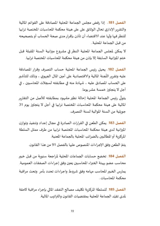 72
‫الفصل‬080.‫املح‬ ‫الجماعة‬ ‫مجلس‬ ‫فض‬‫ر‬ ‫إذا‬‫املالية‬ ‫القوائم‬ ‫على‬ ‫املصادقة‬ ‫لية‬
‫ابيا‬‫ر‬‫ت‬ ‫املختصة‬ ‫املحاسبات‬ ‫محكمة‬ ‫هيئة‬ ‫على‬ ‫على‬ ‫الوثائق‬ ‫تحال‬ ‫ي‬‫إلادار‬‫والتقرير‬
‫بتصحيحه‬‫أو‬ ‫الحساب‬ ‫صحة‬ ‫مدى‬‫ار‬‫ر‬‫بإق‬ ‫تأذن‬ ‫أن‬ ‫الاقتضاء‬ ‫عند‬ ‫ولها‬ ‫فيها‬‫للنظر‬
‫املحلية‬ ‫الجماعة‬ ‫قبل‬ ‫من‬.
‫ا‬ ‫انية‬‫ز‬‫مي‬ ‫مشروع‬ ‫في‬ ‫النظر‬ ‫املحلية‬ ‫الجماعة‬ ‫ملجلس‬ ‫يمكن‬ ‫ال‬‫قبل‬ ‫املقبلة‬ ‫لسنة‬
‫ابيا‬‫ر‬‫ت‬ ‫املختصة‬ ‫املحاسبات‬ ‫محكمة‬ ‫هيئة‬ ‫من‬ ‫بإذن‬ ‫إال‬ ‫السابقة‬ ‫انية‬‫ز‬‫املي‬ ‫ختم‬.
‫الفصل‬082.‫املصادقة‬ ‫ار‬‫ر‬‫وق‬ ‫التصرف‬ ‫حساب‬ ‫املحلية‬ ‫الجماعة‬ ‫ئيس‬‫ر‬ ‫يحيل‬
‫للتأشير‬ ‫وذلك‬ ، ‫ي‬‫الجهو‬ ‫املال‬ ‫أمين‬ ‫على‬ ‫والاقتصادية‬ ‫املالية‬ ‫جنة‬
ّ
‫الل‬‫وتقرير‬ ‫عليه‬
، ‫عليه‬ ‫املصادق‬ ‫الحساب‬ ‫على‬‫في‬ ، ‫املحاسبين‬ ‫لسجالت‬ ‫مطابقته‬ ‫في‬ ‫منه‬ ‫شهادة‬
‫يوما‬‫عشر‬ ‫خمسة‬ ‫ز‬‫يتجاو‬ ‫ال‬ ‫أجل‬.
‫ير‬‫ر‬‫التقا‬ ‫من‬ ‫لألصل‬ ‫بمطابقته‬ ‫مشهود‬ ‫نظير‬ ‫إحالة‬ ‫املحلية‬ ‫الجماعة‬ ‫ئيس‬‫ر‬ ‫ى‬
ّ
‫يتول‬
‫يوم‬ ‫ز‬‫يتجاو‬ ‫ال‬ ‫أجل‬ ‫في‬ ‫ابيا‬‫ر‬‫ت‬ ‫املختصة‬ ‫املحاسبات‬ ‫محكمة‬ ‫هيئة‬ ‫على‬ ‫املالية‬12
‫التصرف‬ ‫لسنة‬ ‫املوالية‬ ‫السنة‬ ‫من‬ ‫جويلية‬.
‫ا‬‫لفصل‬083.‫ن‬‫وتواز‬ ‫وتنفيذ‬ ‫إعداد‬ ‫مجال‬ ‫في‬ ‫ة‬‫ر‬‫الصاد‬ ‫ات‬‫ر‬‫ا‬‫ر‬‫الق‬ ‫في‬ ‫الطعن‬ ‫يمكن‬
‫السلطة‬ ‫ممثل‬ ‫طرف‬ ‫من‬ ‫ابيا‬‫ر‬‫ت‬ ‫املختصة‬ ‫املحاسبات‬ ‫محكمة‬ ‫هيئة‬ ‫لدى‬ ‫انية‬‫ز‬‫املي‬
‫املعنية‬ ‫بالجماعة‬ ‫املحلية‬ ‫ائب‬‫ر‬‫بالض‬ ‫املطالبين‬‫أو‬ ‫املركزية‬.
‫بالفصل‬ ‫عليها‬ ‫املنصوص‬ ‫اءات‬‫ر‬‫إلاج‬ ‫وفق‬ ‫الطعن‬ ّ‫يتم‬92‫القان‬ ‫هذا‬ ‫من‬‫ن‬‫و‬.
‫الفصل‬084.‫خبير‬ ‫قبل‬ ‫من‬ ‫سنوية‬ ‫اجعة‬‫ر‬‫مل‬ ‫املحلية‬ ‫الجماعات‬ ‫حسابات‬ ‫تخضع‬
‫العمومية‬ ‫الصفقات‬ ‫اءات‬‫ر‬‫إج‬ ‫وفق‬ ‫يعين‬ ‫املحاسبين‬ ‫اء‬‫ر‬‫الخب‬ ‫بهيئة‬‫عضو‬ ‫محاسب‬.
‫اقبة‬‫ر‬‫م‬ ‫وتحت‬ ‫بأمر‬ ‫تحدد‬ ‫اءات‬‫ر‬‫واج‬ ‫شروط‬ ‫وفق‬ ‫مهامه‬ ‫املحاسب‬‫الخبير‬ ‫س‬‫ر‬‫يما‬
‫املحاسبات‬ ‫محكمة‬.
‫الفصل‬085.‫تك‬ ‫املركزية‬ ‫للسلطة‬‫الحقة‬ ‫اقبة‬‫ر‬‫م‬ ‫اء‬‫ر‬‫بإج‬ ‫املالي‬ ‫التفقد‬ ‫مصالح‬ ‫ليف‬
‫املالية‬ ‫اتيب‬‫ر‬‫والت‬ ‫ن‬‫القانو‬ ‫بمقتضيات‬ ‫املحلية‬ ‫الجماعة‬ ‫د‬ّ‫تقي‬ ‫ملدى‬.
 