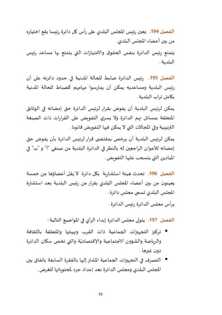 76
‫الفصل‬094.‫دائرة‬ ‫كل‬ ‫أس‬‫ر‬ ‫على‬ ‫البلدي‬ ‫املجلس‬ ‫ئيس‬‫ر‬ ‫يعين‬‫ه‬‫ر‬‫اختيا‬ ‫يقع‬ ‫ئيسا‬‫ر‬
‫البلدي‬ ‫املجلس‬ ‫أعضاء‬ ‫بين‬ ‫من‬.
‫ئيس‬‫ر‬ ‫مساعد‬ ‫بها‬ ‫يتمتع‬ ‫التي‬ ‫ات‬‫ز‬‫والامتيا‬ ‫ق‬‫الحقو‬ ‫بنفس‬ ‫الدائرة‬ ‫ئيس‬‫ر‬ ‫يتمتع‬
‫البلدية‬.
‫الفصل‬095.‫أن‬ ‫على‬ ‫دائرته‬ ‫حدود‬ ‫في‬ ‫املدنية‬ ‫للحالة‬ ‫ضابط‬ ‫الدائرة‬ ‫ئيس‬‫ر‬
‫املدن‬ ‫للحالة‬ ‫كضباط‬ ‫مهامهم‬ ‫سوا‬‫ر‬‫يما‬ ‫أن‬ ‫يمكن‬ ‫ومساعديه‬ ‫البلدية‬ ‫ئيس‬‫ر‬‫ية‬
‫البلدية‬ ‫اب‬‫ر‬‫ت‬ ‫بكامل‬.
‫الوثائق‬ ‫في‬ ‫إمضائه‬ ‫حق‬ ‫الدائرة‬ ‫لرئيس‬ ‫ار‬‫ر‬‫بق‬ ‫يفوض‬ ‫أن‬ ‫البلدية‬ ‫لرئيس‬ ‫يمكن‬
‫الصبغة‬ ‫ذات‬ ‫ات‬‫ر‬‫ا‬‫ر‬‫الق‬ ‫على‬ ‫التفويض‬ ‫ي‬‫يسر‬ ‫وال‬ ‫الدائرة‬ ‫تهم‬ ‫بمسائل‬ ‫املتعلقة‬
‫قانونا‬ ‫التفويض‬ ‫فيها‬ ‫يمكن‬ ‫ال‬ ‫التي‬ ‫املجاالت‬ ‫وفي‬ ‫الترتيبية‬.
‫ا‬‫ر‬‫ق‬ ‫ى‬ ‫بمقتض‬ ‫يرخص‬ ‫أن‬ ‫البلدية‬ ‫لرئيس‬ ‫يمكن‬‫حق‬ ‫يفوض‬ ‫بأن‬ ‫الدائرة‬ ‫لرئيس‬ ‫ر‬
‫في‬ "‫"ب‬ ‫و‬ "‫"أ‬ ‫صنفي‬ ‫من‬ ‫البلدية‬ ‫الدائرة‬ ‫في‬‫بالنظر‬ ‫له‬ ‫اجعين‬‫ر‬‫ال‬ ‫لألعوان‬ ‫إمضائه‬
‫التفويض‬ ‫عليها‬ ‫ينسحب‬ ‫التي‬ ‫امليادين‬.
‫الفصل‬096.‫ت‬‫ية‬‫ر‬‫استشا‬ ‫هيئة‬ ‫حدث‬‫دائرة‬ ‫بكل‬‫خمسة‬ ‫عن‬ ‫أعضاؤها‬ ‫يقل‬ ‫ال‬
‫ال‬ ‫ئيس‬‫ر‬ ‫من‬ ‫ار‬‫ر‬‫بق‬ ‫البلدي‬ ‫املجلس‬ ‫أعضاء‬ ‫بين‬ ‫من‬ ‫ن‬‫يعينو‬‫ة‬‫ر‬‫استشا‬ ‫بعد‬ ‫بلدية‬
‫البلدي‬ ‫املجلس‬‫تسمى‬‫دائرة‬ ‫مجلس‬.
‫الدائرة‬ ‫ئيس‬‫ر‬ ‫الدائرة‬ ‫مجلس‬ ‫أس‬‫ر‬‫ي‬.
‫الفصل‬097.‫التالية‬ ‫املواضيع‬ ‫في‬ ‫أي‬‫ر‬‫ال‬ ‫إبداء‬ ‫الدائرة‬ ‫مجلس‬ ‫يتولى‬:
‫بالثقافة‬ ‫واملتعلقة‬ ‫وتهيئتها‬ ‫القرب‬ ‫ذات‬ ‫الجماعية‬ ‫ات‬‫ز‬‫التجهي‬ ‫تركيز‬
‫و‬ ‫ة‬ّ‫وإلاقتصادي‬ ‫الاجتماعية‬ ‫والشؤون‬ ‫والرياضة‬‫الدائرة‬ ‫سكان‬ ‫تخص‬ ‫التي‬
‫غيرها‬ ‫ن‬‫دو‬.
‫بين‬ ‫باتفاق‬ ‫السابقة‬ ‫بالفقرة‬ ‫إليها‬‫املشار‬ ‫الجماعية‬ ‫ات‬‫ز‬‫التجهي‬ ‫في‬ ‫التصرف‬
‫للغرض‬ ‫ملحتوياتها‬ ‫جرد‬ ‫إعداد‬ ‫بعد‬ ‫الدائرة‬ ‫ومجلس‬ ‫البلدي‬ ‫املجلس‬.
 