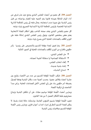 79
‫الفصل‬214.‫عن‬ ‫شرعي‬‫عذر‬ ‫ن‬‫دو‬ ‫يمتنع‬ ‫البلدي‬ ‫املجلس‬ ‫أعضاء‬ ‫من‬ ‫عضو‬ ‫كل‬
‫قبل‬ ‫من‬ ‫بواجباته‬ ‫للقيام‬ ‫عليه‬ ‫التنبيه‬ ‫يتم‬ ‫قانونا‬ ‫بعهدته‬ ‫املناطة‬ ‫املهام‬ ‫أداء‬
‫ئيس‬‫ر‬ ‫إلى‬ ‫ملفه‬ ‫يحال‬ ،‫استجابته‬ ‫عدم‬ ‫صورة‬ ‫وفي‬ .‫البلدية‬ ‫ئيس‬‫ر‬‫ية‬‫ر‬‫إلادا‬ ‫املحكمة‬
‫نيابته‬ ‫بإنهاء‬ ‫التصريح‬ ‫الابتدائية‬ ‫ية‬‫ر‬‫إلادا‬ ‫املحكمة‬ ‫ولرئيس‬ .‫املختصة‬ ‫الابتدائية‬.
‫الانتخابية‬ ‫املجلة‬ ‫أحكام‬ ‫وفق‬ ‫كناخب‬ ‫صفته‬ ‫يفقد‬ ‫البلدي‬ ‫باملجلس‬ ‫عضو‬ ‫كل‬
‫على‬ ‫ملفه‬ ‫إحالة‬ ‫البلدي‬ ‫املجلس‬ ‫ئيس‬‫ر‬ ‫ويتولى‬ .‫ن‬‫القانو‬ ‫ى‬ ‫بمقتض‬ ‫معفى‬ ‫يعتبر‬
‫امل‬ ‫بالجماعات‬ ‫املكلف‬‫الوزير‬‫نيابته‬ ‫بإنهاء‬ ‫يصرح‬ ‫الذي‬ ‫حلية‬.
‫الفصل‬215.‫بأمر‬ ‫ئيسها‬‫ر‬ ‫على‬ ‫والتنصيص‬ ‫للتسيير‬ ‫مؤقتة‬ ‫لجنة‬ ‫تعيين‬ ّ‫يتم‬
‫التالية‬ ‫الصور‬ ‫في‬ ‫املحلية‬ ‫بالجماعات‬ ‫املكلف‬‫الوزير‬ ‫من‬ ‫اح‬‫ر‬‫باقت‬ ‫حكومي‬:
،‫البلدي‬ ‫املجلس‬ ‫حل‬
،‫أعضائه‬ ‫أغلبية‬ ‫استقالة‬‫أو‬ ‫الجماعية‬ ‫الاستقالة‬
،‫املجلس‬ ‫انتخاب‬ ‫إلغاء‬
‫ب‬ ‫إنشاء‬،‫جديدة‬ ‫لدية‬
‫البلديات‬ ‫اندماج‬.
‫الفصل‬216.‫بين‬ ‫اوح‬‫ر‬‫يت‬ ‫ألاعضاء‬ ‫من‬ ‫عدد‬ ‫من‬ ‫للتسيير‬ ‫املؤقتة‬ ‫جنة‬
ّ
‫الل‬ ‫تتركب‬
‫ل‬‫لجدو‬ ‫ووفقا‬ ‫البلدية‬ ‫سكان‬ ‫عدد‬ ‫أهمية‬ ‫بحسب‬ ،‫عضوا‬ ‫وثالثين‬ ‫أعضاء‬ ‫عشرة‬
‫مبدأ‬ ‫اعى‬‫ر‬‫ي‬ .‫املحلية‬ ‫للجماعات‬ ‫ألاعلى‬ ‫املجلس‬ ‫أي‬‫ر‬ ‫على‬ ‫بناء‬ ‫حكومي‬‫أمر‬ ‫يضبطه‬
‫ا‬ ‫تركيبة‬ ‫في‬ ‫التناصف‬‫للجنة‬.
‫جاع‬‫ر‬‫بإ‬ ‫البلدية‬ ‫تتكفل‬ ‫أن‬ ‫على‬ ،‫انا‬ ّ‫مج‬ ‫مهامهم‬ ‫املؤقتة‬ ‫جنة‬
ّ
‫الل‬ ‫أعضاء‬ ‫س‬‫ر‬‫ويما‬
‫الفصل‬ ‫ألحكام‬ ‫طبقا‬ ‫يفهم‬‫ر‬‫مصا‬5‫ن‬‫القانو‬ ‫هذا‬ ‫من‬.
‫ال‬ ،‫بلدية‬ ‫إنشاء‬ ‫حالة‬ ‫وباستثناء‬ ،‫العادية‬ ‫الشؤون‬ ‫بتسيير‬ ‫املؤقتة‬ ‫جنة‬
ّ
‫الل‬ ‫تتعهد‬
‫و‬ .‫ين‬ّ‫ر‬‫قا‬ ‫أعوان‬ ‫انتداب‬ ‫اء‬‫ر‬‫إج‬ ‫في‬‫النظر‬‫التسيير‬ ‫للجنة‬ ‫يمكن‬‫جنة‬
ّ
‫الل‬ ‫ئيس‬‫ر‬ ‫س‬‫ر‬‫يما‬
‫البلدية‬ ‫ئيس‬‫ر‬ ‫صالحيات‬‫للتسيير‬ ‫املؤقتة‬.
 