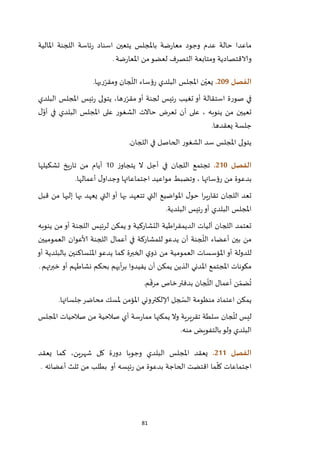 81
‫املالية‬ ‫اللجنة‬ ‫ئاسة‬‫ر‬ ‫اسناد‬ ‫يتعين‬ ‫باملجلس‬ ‫ضة‬‫ر‬‫معا‬ ‫وجود‬ ‫عدم‬ ‫حالة‬ ‫ماعدا‬
‫ضة‬‫ر‬‫املعا‬ ‫من‬‫لعضو‬ ‫التصرف‬ ‫ومتابعة‬ ‫والاقتصادية‬.
‫الفصل‬219.‫ريها‬ّ‫ومقر‬ ‫جان‬
ّ
‫الل‬ ‫رؤساء‬ ‫البلدي‬ ‫املجلس‬ ‫ن‬ّ‫يعي‬.
‫صو‬ ‫في‬‫البلدي‬ ‫املجلس‬ ‫ئيس‬‫ر‬ ‫يتولى‬ ،‫رها‬ّ‫مقر‬ ‫أو‬ ‫لجنة‬ ‫ئيس‬‫ر‬ ‫تغيب‬ ‫أو‬ ‫استقالة‬ ‫رة‬
‫ل‬ّ‫أو‬ ‫في‬ ‫البلدي‬ ‫املجلس‬ ‫على‬ ‫الشغور‬ ‫حاالت‬ ‫تعرض‬ ‫أن‬ ‫على‬ ، ‫ينوبه‬ ‫من‬ ‫تعيين‬
‫يعقدها‬ ‫جلسة‬.
‫اللجان‬ ‫في‬ ‫الحاصل‬ ‫الشغور‬ ‫سد‬ ‫املجلس‬ ‫يتولى‬.
‫الفصل‬201.‫ز‬‫يتجاو‬ ‫ال‬ ‫أجل‬ ‫في‬ ‫اللجان‬ ‫تجتمع‬22‫تشكيلها‬ ‫يخ‬‫ر‬‫تا‬ ‫من‬ ‫أيام‬
‫ب‬‫أعمالها‬ ‫ل‬‫وجداو‬ ‫اجتماعاتها‬ ‫مواعيد‬ ‫وتضبط‬ ، ‫رؤسائها‬ ‫من‬ ‫دعوة‬.
‫قبل‬ ‫من‬ ‫إليها‬ ‫بها‬ ‫يعهد‬ ‫التي‬ ‫أو‬ ‫بها‬ ‫تتعهد‬ ‫التي‬ ‫املواضيع‬ ‫ل‬‫حو‬ ‫ا‬‫ر‬‫ي‬‫ر‬‫تقا‬ ‫اللجان‬ ‫تعد‬
‫البلدية‬ ‫ئيس‬‫ر‬‫أو‬ ‫البلدي‬ ‫املجلس‬.
‫و‬ ‫التشاركية‬ ‫اطية‬‫ر‬‫الديمق‬ ‫آليات‬ ‫اللجان‬ ‫تعتمد‬‫ينوبه‬ ‫من‬‫أو‬ ‫اللجنة‬ ‫لرئيس‬ ‫يمكن‬
ّ
‫الل‬ ‫أعضاء‬ ‫بين‬ ‫من‬‫العموميين‬ ‫ألاعوان‬ ‫اللجنة‬ ‫أعمال‬ ‫في‬ ‫للمشاركة‬ ‫يدعو‬ ‫أن‬ ‫جنة‬
‫كما‬ ‫الخبرة‬ ‫ي‬‫ذو‬ ‫من‬ ‫العمومية‬ ‫املؤسسات‬ ‫أو‬ ‫للدولة‬‫يدعو‬‫بالبلدية‬ ‫املتساكنين‬‫أو‬
‫املدني‬ ‫املجتمع‬ ‫مكونات‬‫أو‬ ‫نشاطهم‬ ‫بحكم‬ ‫أيهم‬‫ر‬‫ب‬ ‫يفيدوا‬ ‫أن‬ ‫يمكن‬ ‫الذين‬‫خبرتهم‬.
‫م‬
ّ
‫مرق‬ ‫خاص‬‫بدفتر‬ ‫جان‬
ّ
‫الل‬ ‫أعمال‬ ‫ن‬ ّ‫ضم‬
ُ
‫ت‬.
‫منظ‬ ‫اعتماد‬ ‫يمكن‬‫جلساتها‬‫محاضر‬ ‫ملسك‬ ‫املؤمن‬ ‫إلالكتروني‬ ‫جل‬ ّ‫الس‬ ‫ومة‬.
‫املجلس‬ ‫صالحيات‬ ‫من‬ ‫صالحية‬ ‫أي‬ ‫سة‬‫ر‬‫مما‬ ‫يمكنها‬ ‫وال‬ ‫تقريرية‬ ‫سلطة‬ ‫جان‬
ّ
‫لل‬ ‫ليس‬
‫منه‬ ‫بالتفويض‬‫ولو‬ ‫البلدي‬.
‫الفصل‬200.‫يعقد‬ ‫كما‬ ،‫شهرين‬ ‫كل‬ ‫ة‬‫ر‬‫دو‬ ‫وجوبا‬ ‫البلدي‬ ‫املجلس‬ ‫يعقد‬
‫الحاجة‬ ‫اقتضت‬ ‫ما‬
ّ
‫كل‬ ‫اجتماعات‬‫بطلب‬ ‫أو‬ ‫ئيسه‬‫ر‬ ‫من‬ ‫بدعوة‬‫أعضائه‬ ‫ثلث‬ ‫من‬.
 