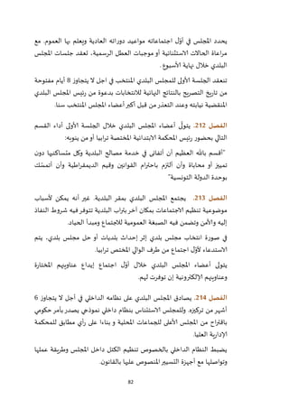 82
‫مع‬ .‫العموم‬ ‫بها‬ ‫ويعلم‬ ‫العادية‬ ‫اته‬‫ر‬‫دو‬ ‫مواعيد‬ ‫اجتماعاته‬ ‫ل‬ّ‫أو‬ ‫في‬ ‫املجلس‬ ‫يحدد‬
‫العطل‬ ‫موجبات‬ ‫أو‬ ‫الاستثنائية‬ ‫الحاالت‬ ‫اعاة‬‫ر‬‫م‬،‫الرسمية‬‫املجلس‬ ‫جلسات‬ ‫تعقد‬
‫ألاسبوع‬ ‫نهاية‬ ‫خالل‬ ‫البلدي‬.
‫املنتخب‬ ‫البلدي‬ ‫للمجلس‬ ‫ألاولى‬ ‫الجلسة‬ ‫تنعقد‬‫ز‬‫يتجاو‬ ‫ال‬ ‫اجل‬ ‫في‬7‫م‬ ‫أيام‬‫فتوحة‬
‫لالنتخابات‬ ‫النهائية‬ ‫بالنتائج‬ ‫التصريح‬ ‫يخ‬‫ر‬‫تا‬ ‫من‬‫البلدي‬ ‫املجلس‬ ‫ئيس‬‫ر‬ ‫من‬ ‫بدعوة‬
‫التعذر‬ ‫وعند‬ ‫نيابته‬ ‫املنقضية‬.‫سنا‬ ‫املنتخب‬ ‫املجلس‬ ‫أعضاء‬‫أكبر‬ ‫قبل‬ ‫من‬
‫الفصل‬202.‫القسم‬ ‫أداء‬ ‫ألاولى‬ ‫الجلسة‬ ‫خالل‬ ‫البلدي‬ ‫املجلس‬ ‫أعضاء‬ ‫ى‬
ّ
‫يتول‬
‫املخ‬ ‫الابتدائية‬ ‫املحكمة‬ ‫ئيس‬‫ر‬ ‫بحضور‬ ‫التالي‬‫ينوبه‬ ‫من‬‫أو‬ ‫ابيا‬‫ر‬‫ت‬ ‫تصة‬:
"‫ن‬‫دو‬ ‫متساكنيها‬ ‫وكل‬ ‫البلدية‬ ‫مصالح‬ ‫خدمة‬ ‫في‬ ‫أتفانى‬ ‫أن‬ ‫العظيم‬ ‫باهلل‬ ‫أقسم‬
‫ك‬ ّ‫أتمس‬ ‫وأن‬ ‫اطية‬‫ر‬‫الديمق‬ ‫وقيم‬ ‫القوانين‬ ‫ام‬‫ر‬‫باحت‬ ‫ألتزم‬ ‫وأن‬ ‫محاباة‬ ‫أو‬ ‫تمييز‬
‫التونسية‬ ‫الدولة‬ ‫بوحدة‬"
‫الفصل‬203.‫ألسباب‬ ‫يمكن‬ ‫أنه‬ ‫غير‬ .‫البلدية‬ ‫بمقر‬ ‫البلدي‬ ‫املجلس‬ ‫يجتمع‬
‫النفاذ‬ ‫شروط‬ ‫فيه‬‫تتوفر‬ ‫البلدية‬ ‫اب‬‫ر‬‫بت‬‫آخر‬ ‫بمكان‬ ‫الاجتماعات‬ ‫تنظيم‬ ‫موضوعية‬
‫الحياد‬ ‫ومبدأ‬ ‫لالجتماع‬ ‫العمومية‬ ‫الصبغة‬ ‫فيه‬ ‫وتضمن‬ ‫وألامن‬ ‫إليه‬.
‫يتم‬ ،‫بلدي‬ ‫مجلس‬ ‫حل‬ ‫أو‬ ‫بلديات‬ ‫إحداث‬ ‫إثر‬ ‫بلدي‬ ‫مجلس‬ ‫انتخاب‬ ‫صورة‬ ‫في‬
‫ابيا‬‫ر‬‫ت‬ ‫املختص‬ ‫الوالي‬ ‫طرف‬ ‫من‬ ‫اجتماع‬ ‫ل‬ّ‫ألو‬ ‫الاستدعاء‬.
‫أع‬ ‫يتولى‬‫ة‬‫ر‬‫املختا‬ ‫عناوينهم‬ ‫إيداع‬ ‫اجتماع‬ ‫ل‬ّ‫أو‬ ‫خالل‬ ‫البلدي‬ ‫املجلس‬ ‫ضاء‬
‫لهم‬ ‫توفرت‬ ‫إن‬ ‫إلالكترونية‬ ‫وعناوينهم‬.
‫الفصل‬204.‫ز‬‫يتجاو‬ ‫ال‬ ‫أجل‬ ‫في‬ ‫الداخلي‬ ‫نظامه‬ ‫على‬ ‫البلدي‬ ‫املجلس‬ ‫يصادق‬6
‫حكومي‬‫بأمر‬‫يصدر‬ ‫نموذجي‬ ‫داخلي‬ ‫بنظام‬ ‫الاستئناس‬ ‫وللمجلس‬ .‫تركيزه‬ ‫من‬‫أشهر‬
‫ألاعل‬ ‫املجلس‬ ‫من‬ ‫اح‬‫ر‬‫باقت‬‫للمحكمة‬ ‫مطابق‬ ‫أي‬‫ر‬ ‫على‬ ‫بناءا‬ ‫و‬ ‫املحلية‬ ‫للجماعات‬ ‫ى‬
‫العليا‬ ‫ية‬‫ر‬‫إلادا‬.
‫عملها‬ ‫وطريقة‬ ‫املجلس‬ ‫داخل‬ ‫الكتل‬ ‫تنظيم‬ ‫بالخصوص‬ ‫الداخلي‬ ‫النظام‬ ‫يضبط‬
‫ن‬‫بالقانو‬ ‫عليها‬ ‫املنصوص‬‫التسيير‬ ‫أجهزة‬ ‫مع‬ ‫وتواصلها‬.
 