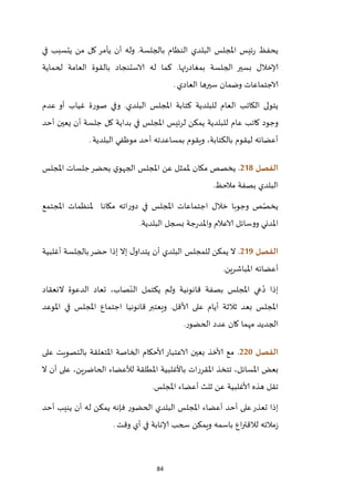 84
‫في‬ ‫يتسبب‬ ‫من‬ ‫كل‬ ‫يأمر‬ ‫أن‬ ‫وله‬ .‫بالجلسة‬ ‫النظام‬ ‫البلدي‬ ‫املجلس‬ ‫ئيس‬‫ر‬ ‫يحفظ‬
‫لحماي‬ ‫العامة‬ ‫بالقوة‬ ‫الاستنجاد‬ ‫له‬ ‫كما‬ .‫تها‬‫ر‬‫بمغاد‬ ‫الجلسة‬ ‫بسير‬ ‫إلاخالل‬‫ة‬
‫العادي‬ ‫سيرها‬ ‫وضمان‬ ‫الاجتماعات‬.
‫للبلدية‬ ‫العام‬ ‫الكاتب‬ ‫يتولى‬‫البلدي‬ ‫املجلس‬ ‫كتابة‬‫عدم‬ ‫أو‬ ‫غياب‬ ‫صورة‬ ‫وفي‬ .
‫عام‬ ‫كاتب‬ ‫وجود‬‫أحد‬ ‫يعين‬ ‫أن‬ ‫جلسة‬ ‫كل‬ ‫بداية‬ ‫في‬ ‫املجلس‬ ‫لرئيس‬ ‫يمكن‬ ‫للبلدية‬
‫البلدية‬ ‫موظفي‬ ‫أحد‬ ‫بمساعدته‬ ‫ويقوم‬ ،‫بالكتابة‬ ‫ليقوم‬ ‫أعضائه‬.
‫الفصل‬208.‫ملمث‬ ‫مكان‬ ‫يخصص‬‫املجلس‬ ‫جلسات‬‫يحضر‬ ‫ي‬‫الجهو‬ ‫املجلس‬ ‫عن‬ ‫ل‬
‫مالحظ‬ ‫بصفة‬ ‫البلدي‬.
‫املجتمع‬ ‫ملنظمات‬ ‫مكانا‬ ‫اته‬‫ر‬‫دو‬ ‫في‬ ‫املجلس‬ ‫اجتماعات‬ ‫خالل‬ ‫وجوبا‬ ‫ص‬ّ‫يخص‬
‫البلدية‬ ‫بسجل‬ ‫جة‬‫ر‬‫واملد‬ ‫الاعالم‬ ‫ووسائل‬ ‫املدني‬.
‫الفصل‬209.‫أغلبية‬ ‫بالجلسة‬‫حضر‬ ‫إذا‬ ‫إال‬ ‫ل‬‫يتداو‬ ‫أن‬ ‫البلدي‬ ‫للمجلس‬ ‫يمكن‬ ‫ال‬
‫املباشرين‬ ‫أعضائه‬.
‫النعقاد‬ ‫الدعوة‬ ‫تعاد‬ ،‫صاب‬ّ‫الن‬ ‫يكتمل‬ ‫ولم‬ ‫قانونية‬ ‫بصفة‬ ‫املجلس‬ ‫عي‬ُ‫د‬ ‫إذا‬
‫املوعد‬ ‫في‬ ‫املجلس‬ ‫اجتماع‬ ‫قانونيا‬ ‫ويعتبر‬ .‫ألاقل‬ ‫على‬ ‫أيام‬ ‫ثالثة‬ ‫بعد‬ ‫املجلس‬
‫الحضور‬ ‫عدد‬ ‫كان‬ ‫مهما‬ ‫الجديد‬.
‫الفصل‬221.‫على‬ ‫بالتصويت‬ ‫املتعلقة‬ ‫الخاصة‬ ‫ألاحكام‬ ‫الاعتبار‬ ‫بعين‬ ‫ألاخذ‬ ‫مع‬
‫تتخ‬ ،‫املسائل‬ ‫بعض‬‫ال‬ ‫أن‬ ‫على‬ ،‫الحاضرين‬ ‫لألعضاء‬ ‫املطلقة‬ ‫باألغلبية‬ ‫املقررات‬ ‫ذ‬
‫املجلس‬ ‫أعضاء‬ ‫ثلث‬ ‫عن‬ ‫ألاغلبية‬ ‫هذه‬ ‫تقل‬.
‫أحد‬ ‫ينيب‬ ‫أن‬ ‫له‬ ‫يمكن‬ ‫فإنه‬ ‫الحضور‬ ‫البلدي‬ ‫املجلس‬ ‫أعضاء‬ ‫أحد‬ ‫على‬‫تعذر‬ ‫إذا‬
‫وقت‬ ‫أي‬ ‫في‬ ‫إلانابة‬ ‫سحب‬ ‫ويمكن‬ ‫باسمه‬ ‫اع‬‫ر‬‫لالقت‬ ‫مالئه‬‫ز‬.
 