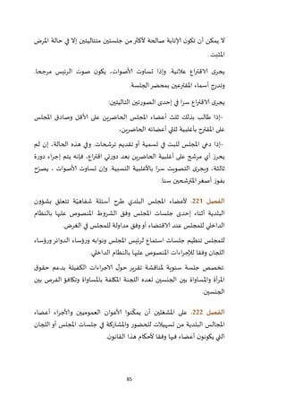 85
‫ج‬ ‫من‬‫ألكثر‬ ‫صالحة‬ ‫إلانابة‬ ‫ن‬‫تكو‬ ‫أن‬ ‫يمكن‬ ‫ال‬‫املرض‬ ‫حالة‬ ‫في‬ ‫إال‬ ‫متتاليتين‬ ‫لستين‬
‫املثبت‬.
.‫مرجحا‬ ‫الرئيس‬ ‫صوت‬ ‫ن‬‫يكو‬ ،‫ألاصوات‬ ‫تساوت‬ ‫وإذا‬ .‫عالنية‬ ‫اع‬‫ر‬‫الاقت‬ ‫ى‬‫يجر‬
‫الجلسة‬‫بمحضر‬ ‫املقترعين‬ ‫أسماء‬ ‫وتدرج‬.
‫التاليتين‬ ‫الصورتين‬ ‫إحدى‬ ‫في‬ ‫ا‬‫ر‬‫س‬ ‫اع‬‫ر‬‫الاقت‬ ‫ى‬‫يجر‬:
-‫املجلس‬ ‫وصادق‬ ‫ألاقل‬ ‫على‬ ‫الحاضرين‬ ‫املجلس‬ ‫أعضاء‬ ‫ثلث‬ ‫بذلك‬ ‫طالب‬ ‫إذا‬
،‫الحاضرين‬ ‫أعضائه‬ ‫ثلثي‬ ‫بأغلبية‬ ‫املقترح‬ ‫على‬
-‫لم‬ ‫إن‬ ،‫الحالة‬ ‫هذه‬ ‫وفي‬ .‫ترشحات‬ ‫تقديم‬ ‫أو‬ ‫تسمية‬ ‫في‬ ‫للبت‬ ‫املجلس‬ ‫دعي‬ ‫إذا‬
‫ة‬‫ر‬‫دو‬ ‫اء‬‫ر‬‫إج‬ ‫يتم‬ ‫فإنه‬ ،‫اع‬‫ر‬‫اقت‬ ‫تي‬‫ر‬‫دو‬ ‫بعد‬ ‫الحاضرين‬ ‫أغلبية‬ ‫على‬ ‫مرشح‬ ‫أي‬ ‫يحرز‬
‫ح‬ّ‫يصر‬ ، ‫ألاصوات‬ ‫تساوت‬ ‫وإن‬ .‫النسبية‬ ‫باألغلبية‬ ‫ا‬‫ر‬‫س‬ ‫التصويت‬ ‫ى‬‫ويجر‬ ،‫ثالثة‬
‫بفو‬‫سنا‬ ‫املترشحين‬‫أصغر‬ ‫ز‬.
‫الفصل‬220.‫بشؤون‬ ‫تتعلق‬ ‫ة‬ّ‫شفاهي‬ ‫أسئلة‬ ‫طرح‬ ‫البلدي‬ ‫املجلس‬ ‫ألعضاء‬
‫بالنظام‬ ‫عليها‬ ‫املنصوص‬ ‫الشروط‬ ‫وفق‬ ‫املجلس‬ ‫جلسات‬ ‫إحدى‬ ‫أثناء‬ ‫البلدية‬
‫الغرض‬ ‫في‬ ‫للمجلس‬ ‫مداولة‬ ‫وفق‬‫أو‬ ‫الاقتضاء‬ ‫عند‬ ‫للمجلس‬ ‫الداخلي‬.
‫و‬ ‫ونوابه‬ ‫املجلس‬ ‫لرئيس‬ ‫استماع‬ ‫جلسات‬ ‫تنظيم‬ ‫للمجلس‬‫ؤساء‬‫ر‬‫و‬‫الدوائر‬ ‫ؤساء‬‫ر‬
‫الداخلي‬ ‫بالنظام‬ ‫عليها‬ ‫املنصوص‬ ‫اءات‬‫ر‬‫لإلج‬ ‫وفقا‬ ‫اللجان‬.
.‫ق‬‫حقو‬ ‫بدعم‬ ‫الكفيلة‬ ‫اءات‬‫ر‬‫الاج‬ ‫ل‬‫حو‬ ‫تقرير‬ ‫ملناقشة‬ ‫سنوية‬ ‫جلسة‬ ‫تخصص‬
‫بين‬ ‫الفرص‬ ‫وتكافؤ‬ ‫باملساواة‬ ‫املكلفة‬ ‫اللجنة‬ ‫تعده‬ ‫الجنسين‬ ‫بين‬ ‫واملساواة‬ ‫أة‬‫ر‬‫امل‬
‫الجنسين‬.
‫الفصل‬222.‫نو‬
ّ
‫يمك‬ ‫أن‬ ‫املشغلين‬ ‫على‬‫أعضاء‬ ‫اء‬‫ر‬‫وألاج‬ ‫العموميين‬ ‫ألاعوان‬ ‫ا‬
‫اللجان‬‫أو‬ ‫املجلس‬ ‫جلسات‬ ‫في‬ ‫واملشاركة‬ ‫للحضور‬ ‫تسهيالت‬ ‫من‬ ‫البلدية‬ ‫املجالس‬
‫ن‬‫القانو‬ ‫هذا‬ ‫ألحكام‬ ‫وفقا‬ ‫فيها‬ ‫أعضاء‬ ‫ن‬‫يكونو‬ ‫التي‬.
 