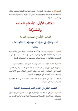 9
‫ل‬‫ألاو‬ ‫الفصل‬.‫هياكل‬ ‫بتنظيم‬ ‫املتعلقة‬ ‫القواعد‬ ‫ضبط‬ ‫الى‬ ‫ن‬‫القانو‬ ‫هذا‬ ‫يهدف‬
‫الالمر‬ ‫يحقق‬ ‫بما‬ ‫وسيرها‬ ‫وصالحياتها‬ ‫املحلية‬ ‫السلطة‬‫املحلية‬ ‫اطية‬‫ر‬‫والديمق‬ ‫كزية‬
‫الدولة‬ ‫وحدة‬‫اطار‬ ‫في‬.
‫العامة‬ ‫ألاحكام‬ :‫ل‬‫ألاو‬ ‫الكتاب‬
‫واملشتركة‬
.‫ل‬ّ‫ألاو‬ ‫الباب‬‫في‬‫العامة‬ ‫املبادئ‬
‫الجماعات‬ ‫بإحداث‬ ‫ن‬‫القانو‬ ‫انفراد‬ ‫في‬ .‫ل‬‫ألاو‬ ‫القسم‬
‫املحلية‬
‫الفصل‬2.‫بالشخصية‬ ‫تتمتع‬ ‫محلية‬ ‫جماعات‬ ‫وألاقاليم‬ ‫والجهات‬ ‫البلديات‬
‫والاستقال‬ ‫املعنوية‬‫اب‬‫ر‬‫ت‬ ‫كامل‬ ‫منها‬ ‫صنف‬ ‫كل‬ ‫ي‬
ّ
‫يغط‬ ،‫واملالية‬ ‫ية‬‫ر‬‫إلادا‬ ‫لية‬
‫املحلية‬ ‫الجماعات‬ ‫من‬ ‫خصوصية‬ ‫أصنافا‬ ‫يحدث‬ ‫أن‬ ‫ن‬‫وللقانو‬ .‫الجمهورية‬.
‫الفصل‬3.‫ن‬‫بالقانو‬ ‫اكزها‬‫ر‬‫م‬‫و‬ ‫حدودها‬ ‫وتضبط‬ ‫املحلية‬ ‫الجماعات‬ ‫تحدث‬.
‫املنتخبة‬ ‫مجالسها‬ ‫ه‬ّ‫تقر‬ ‫الذي‬ ‫املحلية‬ ‫الجماعات‬ ‫إدماج‬ ‫على‬ ‫ن‬‫القانو‬ ‫يصادق‬
‫بأغلبي‬‫امات‬‫ز‬‫الالت‬ ‫جميع‬ ‫انتقال‬ ‫إلادماج‬ ‫عملية‬ ‫عن‬ ‫ويترتب‬ .‫أعضائها‬ ‫ثلثي‬ ‫ة‬
‫ن‬‫القانو‬ ‫وجودها‬‫أقر‬ ‫التي‬ ‫الجماعة‬ ‫لفائدة‬ ‫ق‬‫والحقو‬.
‫مجالسها‬ ‫ه‬ّ‫تقر‬ ‫الذي‬ ‫املحلية‬ ‫الجماعات‬ ‫حدود‬ ‫تغيير‬ ‫على‬ ‫ن‬‫القانو‬ ‫يصادق‬
‫أعضائها‬ ‫ثلثي‬ ‫بأغلبية‬ ‫املنتخبة‬.
‫املحلية‬ ‫للجماعات‬‫الحر‬‫التدبير‬ ‫في‬ .‫الثاني‬ ‫القسم‬
‫ا‬‫لفصل‬4.‫وفق‬ ‫املحلية‬ ‫املصالح‬ ‫جماعة‬ ‫كل‬ ‫تدير‬‫مبدأ‬‫ام‬‫ر‬‫احت‬ ‫مع‬ ‫الحر‬ ‫التدبير‬
‫من‬ ‫لغيرها‬ ‫اجعة‬‫ر‬‫ال‬ ‫الصالحيات‬ ‫وبقية‬ ‫الوطني‬ ‫وتشريعها‬ ‫الدولة‬ ‫وحدة‬ ‫مقتضيات‬
‫الجماعات‬.
 