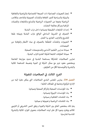 90
‫ة‬ّ‫والثقافي‬ ‫ة‬ّ‫ياضي‬ّ‫والر‬ ‫ة‬ّ‫إلاجتماعي‬ ‫الصبغة‬ ‫ذات‬ ‫ة‬ّ‫الجماعي‬ ‫ات‬‫ز‬‫التجهي‬‫إنجاز‬
‫واملالعب‬ ‫واملتاحف‬ ‫ة‬ّ‫العمومي‬ ‫واملنشآت‬ ‫الثقافة‬ ‫ر‬‫كدو‬ ‫ة‬ّ‫والسياحي‬ ‫ة‬ّ‫والبيئي‬
‫الريا‬ ‫ات‬‫ز‬‫التجهي‬ ‫من‬ ‫وغيرها‬ ‫ة‬ّ‫الرياضي‬‫ات‬ّ‫واملصب‬ ‫واملنتزهات‬ ‫واملسابح‬ ‫ة‬ّ‫ضي‬
‫النفايات‬ ‫معالجة‬‫اكز‬‫ر‬‫وم‬ ‫اقبة‬‫ر‬‫امل‬.
‫ة‬ّ‫البلدي‬ ‫اب‬‫ر‬‫ت‬ ‫داخل‬ ‫وصيانتها‬ ‫ة‬ّ‫الطبيعي‬ ‫املنتزهات‬ ‫إحداث‬.
‫طبقا‬ ‫وتهيئته‬ ‫ة‬ّ‫البلدي‬ ‫اب‬‫ر‬‫بت‬ ‫الواقع‬ ‫الساحلي‬ ‫الشريط‬ ‫في‬ ‫ف‬ّ‫التصر‬
‫العمل‬ ‫بها‬ ‫ي‬‫الجار‬ ‫اتيب‬‫ر‬‫والت‬ ‫للتشريع‬.
‫ق‬
ّ
‫املتعل‬ ‫واملنشآت‬ ‫ات‬‫ز‬‫التجهي‬‫ة‬ّ‫بالتصر‬‫من‬ ‫والوقاية‬ ‫ألامطار‬ ‫مياه‬ ‫في‬ ‫ف‬
‫الفيضانات‬.
‫ة‬ّ‫الصحي‬ ‫واملستوصفات‬ ‫ي‬ ‫ألاساس‬ ‫عليم‬ّ‫الت‬ ‫س‬‫ر‬‫مدا‬ ‫صيانة‬.
‫ة‬ّ‫البلدي‬ ‫اب‬‫ر‬‫لت‬ ‫العابرة‬ ‫ولة‬ ّ‫للد‬ ‫التابعة‬ ‫الطرقات‬ ‫صيانة‬.
‫ة‬ّ‫الخاص‬ ‫دها‬‫ر‬‫موا‬ ‫حدود‬ ‫في‬ ‫البلدية‬ ‫بمساهمة‬ ‫املشتركة‬ ‫الصالحيات‬ ‫س‬‫ر‬‫تما‬
‫الجهة‬ ‫في‬ ‫ولة‬ ّ‫الد‬ ‫ل‬
ّ
‫ممث‬ ‫مع‬ ‫تبرم‬ ‫عقود‬ ‫ى‬ ‫وبمقتض‬‫املالية‬ ‫املساهمة‬ ‫وتضبط‬
‫الطرفين‬ ‫من‬ ّ‫لكل‬ ‫وجستية‬
ّ
‫والل‬ ‫والبشرية‬.
‫الفرع‬‫الثالث‬.‫في‬‫املنقولة‬ ‫الصالحيات‬
‫الفصل‬234.‫من‬ ‫إليه‬ ‫نقلها‬ ‫يمكن‬ ‫التي‬ ‫ات‬ّ‫الصالحي‬ ‫البلدي‬ ‫املجلس‬ ‫س‬‫ر‬‫يما‬
‫التالية‬ ‫املجاالت‬ ‫في‬ ‫ة‬ّ‫وخاص‬ ‫ة‬ّ‫املركزي‬ ‫ة‬‫ر‬‫إلادا‬:
‫وصي‬ ‫ة‬ّ‫الصحي‬‫اكز‬‫ر‬‫وامل‬ ‫ة‬ّ‫الصحي‬ ‫سات‬ ّ‫املؤس‬ ‫بناء‬‫انتها‬.
‫وصيانتها‬ ‫ة‬ّ‫التربوي‬ ‫سات‬ ّ‫املؤس‬ ‫بناء‬.
‫صيانتها‬‫و‬ ‫الثقافية‬ ‫املنشئات‬ ‫بناء‬.
‫صيانتها‬‫و‬ ‫تجهيزها‬‫و‬ ‫الرياضية‬ ‫املنشئات‬ ‫بناء‬.
‫الترتيبي‬ ‫أو‬ ‫التشريعي‬ ‫النص‬ ‫وفق‬ ‫و‬ ‫والجهة‬ ‫ولة‬ ّ‫الد‬ ‫بين‬ ‫فاق‬
ّ
‫ات‬ ‫ى‬ ‫بمقتض‬ ‫ذلك‬ ّ‫يتم‬
‫د‬‫ر‬‫املوا‬ ‫بتحويل‬ ‫ات‬ّ‫الصالحي‬ ‫لهذه‬ ‫نقل‬ ّ‫كل‬ ‫وجوبا‬ ‫ن‬‫ويقتر‬ ‫املالئم‬‫ة‬ّ‫والبشري‬ ‫ة‬ّ‫املالي‬
‫ستها‬‫ر‬‫ملما‬ ‫املناسبة‬.
 