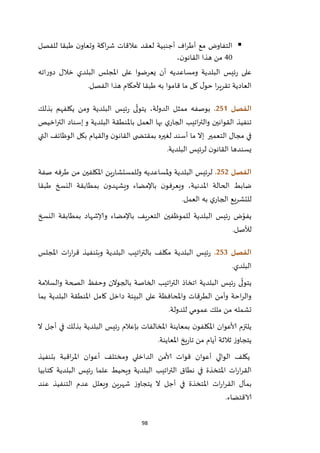 98
‫للفصل‬ ‫طبقا‬ ‫ن‬‫وتعاو‬ ‫اكة‬‫ر‬‫ش‬ ‫عالقات‬ ‫لعقد‬ ‫أجنبية‬ ‫اف‬‫ر‬‫أط‬ ‫مع‬ ‫التفاوض‬
42،‫ن‬‫القانو‬ ‫هذا‬ ‫من‬
‫اته‬‫ر‬‫دو‬ ‫خالل‬ ‫البلدي‬ ‫املجلس‬ ‫على‬ ‫يعرضوا‬ ‫أن‬ ‫ومساعديه‬ ‫البلدية‬ ‫ئيس‬‫ر‬ ‫على‬
‫الفصل‬ ‫هذا‬ ‫ألحكام‬ ‫طبقا‬ ‫به‬ ‫قاموا‬ ‫ما‬ ‫كل‬ ‫ل‬‫حو‬ ‫ا‬‫ر‬‫تقري‬ ‫العادية‬.
‫الفصل‬250.‫بذلك‬ ‫يكلفهم‬ ‫ومن‬ ‫البلدية‬ ‫ئيس‬‫ر‬ ‫ى‬
ّ
‫يتول‬ ،‫الدولة‬ ‫ممثل‬ ‫بوصفه‬
‫اخيص‬‫ر‬‫الت‬ ‫إسناد‬ ‫و‬ ‫البلدية‬ ‫باملنطقة‬ ‫العمل‬ ‫بها‬ ‫ي‬‫الجار‬ ‫اتيب‬‫ر‬‫والت‬ ‫القوانين‬ ‫تنفيذ‬
‫التعمير‬ ‫مجال‬ ‫في‬‫إال‬‫والقيا‬ ‫ن‬‫القانو‬ ‫ى‬ ‫بمقتض‬ ‫لغيره‬ ‫أسند‬ ‫ما‬‫التي‬ ‫الوظائف‬ ‫بكل‬ ‫م‬
‫البلدية‬ ‫لرئيس‬ ‫ن‬‫القانو‬ ‫يسندها‬.
‫الفصل‬252.‫صفة‬ ‫طرفه‬ ‫من‬ ‫املكلفين‬ ‫ين‬‫ر‬‫وللمستشا‬ ‫ملساعديه‬‫و‬ ‫البلدية‬ ‫لرئيس‬
‫طبقا‬ ‫النسخ‬ ‫بمطابقة‬ ‫ن‬‫ويشهدو‬ ‫باإلمضاء‬ ‫ن‬‫ويعرفو‬ ،‫املدنية‬ ‫الحالة‬ ‫ضابط‬
‫العمل‬ ‫به‬ ‫ي‬‫الجار‬ ‫للتشريع‬.
‫وإلا‬ ‫باإلمضاء‬ ‫التعريف‬ ‫للموظفين‬ ‫البلدية‬ ‫ئيس‬‫ر‬ ‫ض‬ّ‫يفو‬‫النسخ‬ ‫بمطابقة‬ ‫شهاد‬
‫لألصل‬.
‫الفصل‬253.‫املجلس‬ ‫ات‬‫ر‬‫ا‬‫ر‬‫ق‬ ‫وبتنفيذ‬ ‫البلدية‬ ‫اتيب‬‫ر‬‫بالت‬ ‫مكلف‬ ‫البلدية‬ ‫ئيس‬‫ر‬
‫البلدي‬.
‫والسالمة‬ ‫الصحة‬ ‫وحفظ‬ ‫بالجوالن‬ ‫الخاصة‬ ‫اتيب‬‫ر‬‫الت‬ ‫اتخاذ‬ ‫البلدية‬ ‫ئيس‬‫ر‬ ‫ى‬
ّ
‫يتول‬
‫بما‬ ‫البلدية‬ ‫املنطقة‬ ‫كامل‬ ‫داخل‬ ‫البيئة‬ ‫على‬ ‫واملحافظة‬ ‫الطرقات‬ ‫وأمن‬ ‫احة‬‫ر‬‫وال‬
‫من‬ ‫تشمله‬‫للدولة‬ ‫عمومي‬ ‫ملك‬.
‫ال‬ ‫أجل‬ ‫في‬ ‫بذلك‬ ‫البلدية‬ ‫ئيس‬‫ر‬ ‫بإعالم‬ ‫املخالفات‬ ‫بمعاينة‬ ‫ن‬‫املكلفو‬ ‫ألاعوان‬ ‫يلتزم‬
‫املعاينة‬ ‫يخ‬‫ر‬‫تا‬ ‫من‬ ‫أيام‬ ‫ثالثة‬ ‫ز‬‫يتجاو‬.
‫بتنفيذ‬ ‫اقبة‬‫ر‬‫امل‬ ‫أعوان‬ ‫ومختلف‬ ‫الداخلي‬ ‫ألامن‬ ‫قوات‬ ‫أعوان‬ ‫الوالي‬ ‫يكلف‬
‫ئيس‬‫ر‬ ‫علما‬ ‫ويحيط‬ ‫البلدية‬ ‫اتيب‬‫ر‬‫الت‬ ‫نطاق‬ ‫في‬ ‫املتخذة‬ ‫ات‬‫ر‬‫ا‬‫ر‬‫الق‬‫كتابيا‬ ‫البلدية‬
‫عند‬ ‫التنفيذ‬ ‫عدم‬ ‫ويعلل‬ ‫شهرين‬ ‫ز‬‫يتجاو‬ ‫ال‬ ‫أجل‬ ‫في‬ ‫املتخذة‬ ‫ات‬‫ر‬‫ا‬‫ر‬‫الق‬ ‫بمآل‬
‫الاقتضاء‬.
 