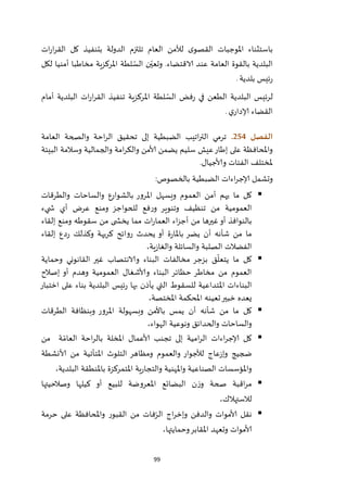 99
‫ات‬‫ر‬‫ا‬‫ر‬‫الق‬ ‫كل‬ ‫بتنفيذ‬ ‫الدولة‬ ‫تلتزم‬ ‫العام‬ ‫لألمن‬ ‫ى‬‫القصو‬ ‫املوجبات‬ ‫باستثناء‬
‫لكل‬ ‫أمنيا‬ ‫مخاطبا‬ ‫املركزية‬ ‫لطة‬ ّ‫الس‬ ‫ن‬ّ‫وتعي‬ .‫الاقتضاء‬ ‫عند‬ ‫العامة‬ ‫بالقوة‬ ‫البلدية‬
‫بلدية‬ ‫ئيس‬‫ر‬.
‫لرئي‬‫أمام‬ ‫البلدية‬ ‫ات‬‫ر‬‫ا‬‫ر‬‫الق‬ ‫تنفيذ‬ ‫املركزية‬ ‫لطة‬ ّ‫الس‬ ‫فض‬‫ر‬ ‫في‬ ‫الطعن‬ ‫البلدية‬ ‫س‬
‫ي‬‫إلادار‬ ‫القضاء‬.
‫الفصل‬254.‫العامة‬ ‫والصحة‬ ‫احة‬‫ر‬‫ال‬ ‫تحقيق‬ ‫إلى‬ ‫الضبطية‬ ‫اتيب‬‫ر‬‫الت‬ ‫ترمي‬
‫البيئة‬ ‫وسالمة‬ ‫والجمالية‬ ‫امة‬‫ر‬‫والك‬ ‫ألامن‬ ‫يضمن‬ ‫سليم‬ ‫عيش‬‫إطار‬ ‫على‬ ‫واملحافظة‬
‫وألاجيال‬ ‫الفئات‬ ‫ملختلف‬.
‫إلاج‬ ‫وتشمل‬‫بالخصوص‬ ‫الضبطية‬ ‫اءات‬‫ر‬:
‫والطرقات‬ ‫والساحات‬ ‫بالشوارع‬ ‫املرور‬ ‫ويسهل‬ ‫العموم‬ ‫أمن‬ ‫يهم‬ ‫ما‬ ‫كل‬
‫يء‬ ‫ش‬ ‫أي‬ ‫عرض‬ ‫ومنع‬ ‫للحواجز‬ ‫فع‬‫ر‬‫و‬ ‫وتنوير‬ ‫تنظيف‬ ‫من‬ ‫العمومية‬
‫إلقاء‬ ‫ومنع‬ ‫سقوطه‬ ‫من‬ ‫ى‬ ‫يخش‬ ‫مما‬ ‫ات‬‫ر‬‫العما‬ ‫اء‬‫ز‬‫أج‬ ‫من‬ ‫غيرها‬‫أو‬ ‫بالنوافذ‬
‫وكذلك‬ ‫كريهة‬ ‫روائح‬ ‫يحدث‬ ‫أو‬ ‫ة‬‫ر‬‫باملا‬ ‫يضر‬ ‫أن‬ ‫شأنه‬ ‫من‬ ‫ما‬‫إلقاء‬ ‫دع‬‫ر‬
،‫ية‬‫ز‬‫والغا‬ ‫والسائلة‬ ‫الصلبة‬ ‫الفضالت‬
‫وحماية‬ ‫القانوني‬ ‫غير‬ ‫والانتصاب‬ ‫البناء‬ ‫مخالفات‬ ‫بزجر‬ ‫ق‬
ّ
‫يتعل‬ ‫ما‬ ‫كل‬
‫إصالح‬ ‫أو‬ ‫وهدم‬ ‫العمومية‬ ‫وألاشغال‬ ‫البناء‬ ‫حظائر‬ ‫مخاطر‬ ‫من‬ ‫العموم‬
‫اختبار‬ ‫على‬ ‫بناء‬ ‫البلدية‬ ‫ئيس‬‫ر‬ ‫بها‬ ‫يأذن‬ ‫التي‬ ‫للسقوط‬ ‫املتداعية‬ ‫البناءات‬
‫امل‬ ‫تعينه‬‫خبير‬ ‫يعده‬،‫املختصة‬ ‫حكمة‬
‫الطرقات‬ ‫وبنظافة‬ ‫املرور‬ ‫وبسهولة‬ ‫باألمن‬ ‫يمس‬ ‫أن‬ ‫شأنه‬ ‫من‬ ‫ما‬ ‫كل‬
،‫الهواء‬ ‫ونوعية‬ ‫والحدائق‬ ‫والساحات‬
‫من‬ ‫ة‬ ّ‫العام‬ ‫احة‬‫ر‬‫بال‬ ‫املخلة‬ ‫ألاعمال‬ ‫تجنب‬ ‫إلى‬ ‫امية‬‫ر‬‫ال‬ ‫اءات‬‫ر‬‫إلاج‬ ‫كل‬
‫ألانشطة‬ ‫من‬ ‫املتأتية‬ ‫التلوث‬ ‫ومظاهر‬ ‫والعموم‬ ‫لألجوار‬ ‫عاج‬‫ز‬‫وإ‬ ‫ضجيج‬
‫وامل‬ ‫الصناعية‬ ‫واملؤسسات‬،‫البلدية‬ ‫باملنطقة‬ ‫املتمركزة‬ ‫ية‬‫ر‬‫والتجا‬ ‫هنية‬
‫وصالحيتها‬ ‫كيلها‬ ‫أو‬ ‫للبيع‬ ‫املعروضة‬ ‫البضائع‬ ‫ن‬‫ز‬‫و‬ ‫صحة‬ ‫اقبة‬‫ر‬‫م‬
،‫لالستهالك‬
‫حرمة‬ ‫على‬ ‫واملحافظة‬ ‫القبور‬ ‫من‬ ‫فات‬ّ‫الر‬ ‫اج‬‫ر‬‫وإخ‬ ‫والدفن‬ ‫ألاموات‬ ‫نقل‬
،‫وحمايتها‬‫املقابر‬ ‫وتعهد‬ ‫ألاموات‬
 