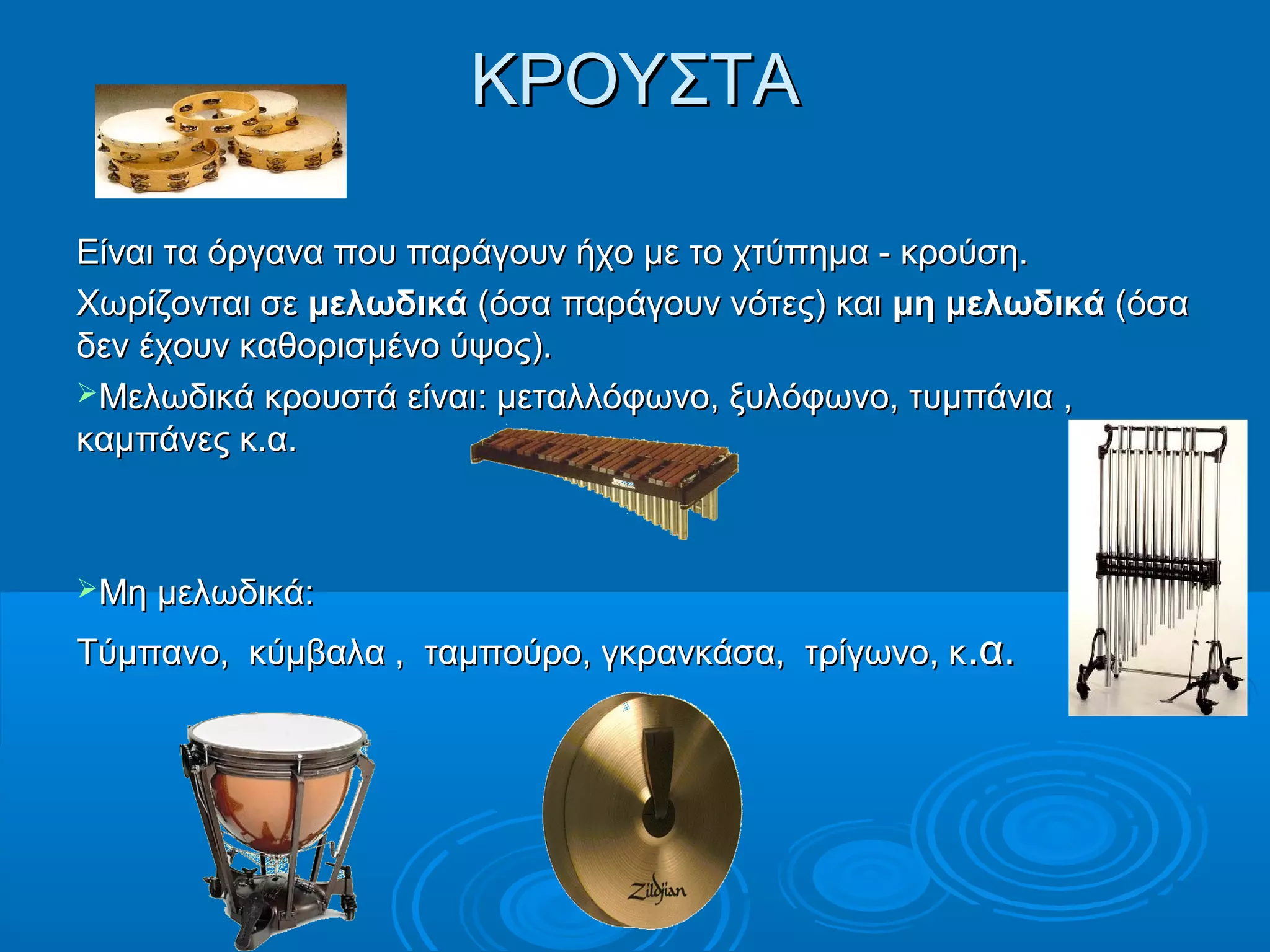 ΚΡΟΥΣΤΑΚΡΟΥΣΤΑ
Είναι τα όργανα που παράγουν ήχο με το χτύπημα - κρούση.Είναι τα όργανα που παράγουν ήχο με το χτύπημα - κρούση.
Χωρίζονται σεΧωρίζονται σε μελωδικάμελωδικά (όσα παράγουν νότες) και(όσα παράγουν νότες) και μη μελωδικάμη μελωδικά (όσα(όσα
δεν έχουν καθορισμένο ύψος).δεν έχουν καθορισμένο ύψος).
Μελωδικά κρουστά είναιΜελωδικά κρουστά είναι:: μεταλλόφωνο, ξυλόφωνο, τυμπάνια ,μεταλλόφωνο, ξυλόφωνο, τυμπάνια ,
καμπάνες κ.α.καμπάνες κ.α.
Μη μελωδικάΜη μελωδικά::
Τύμπανο, κύμβαλα , ταμπούρο, γκρανκάσα, τρίγωνο, κΤύμπανο, κύμβαλα , ταμπούρο, γκρανκάσα, τρίγωνο, κ.α..α.
 