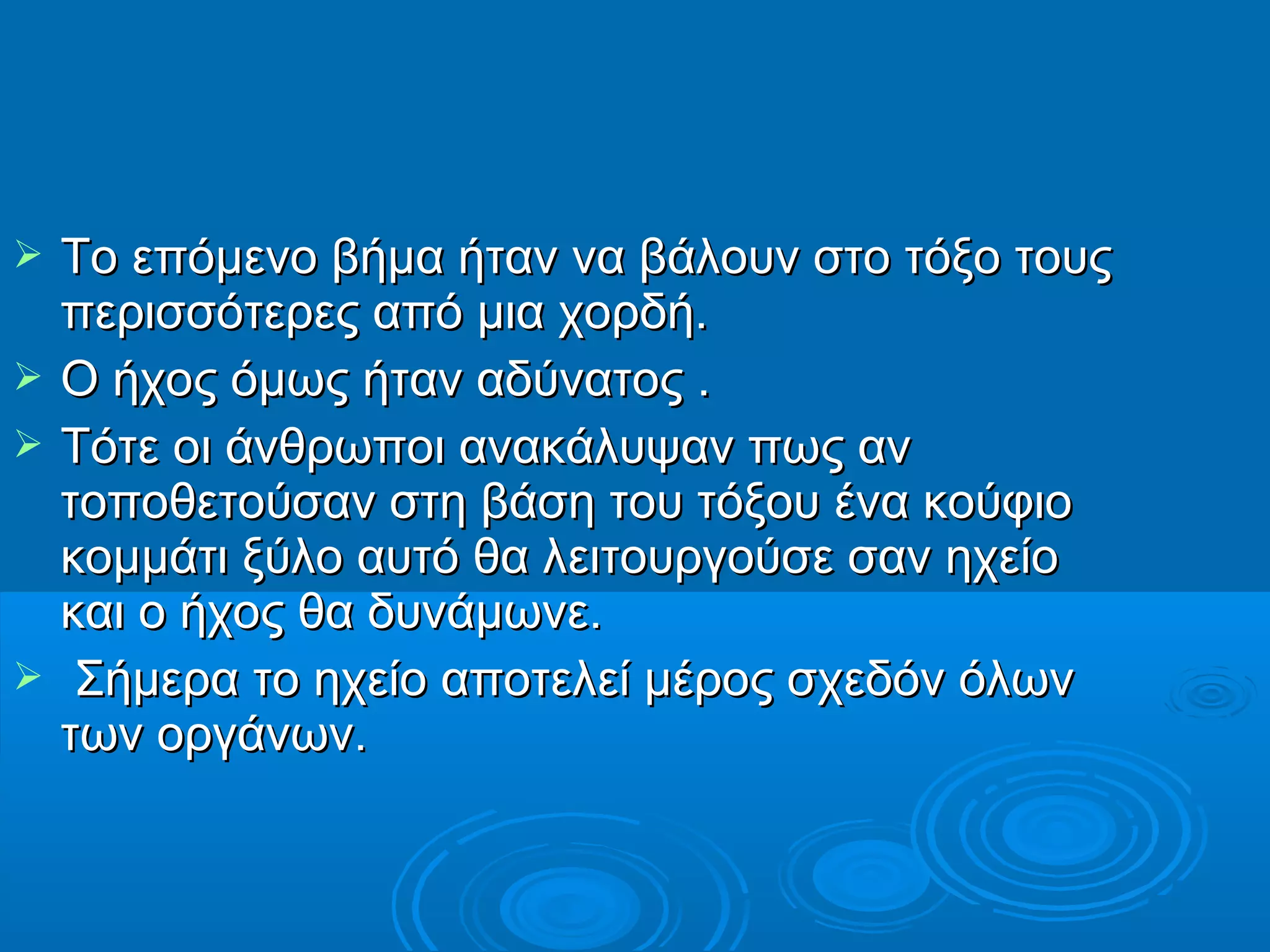  Το επόμενο βήμα ήταν να βάλουν στο τόξο τουςΤο επόμενο βήμα ήταν να βάλουν στο τόξο τους
περισσότερες από μια χορδή.περισσότερες από μια χορδή.
 Ο ήχος όμως ήταν αδύνατος .Ο ήχος όμως ήταν αδύνατος .
 Τότε οι άνθρωποι ανακάλυψαν πως ανΤότε οι άνθρωποι ανακάλυψαν πως αν
τοποθετούσαν στη βάση του τόξου ένα κούφιοτοποθετούσαν στη βάση του τόξου ένα κούφιο
κομμάτι ξύλο αυτό θα λειτουργούσε σαν ηχείοκομμάτι ξύλο αυτό θα λειτουργούσε σαν ηχείο
και ο ήχος θα δυνάμωνε.και ο ήχος θα δυνάμωνε.
 Σήμερα το ηχείο αποτελεί μέρος σχεδόν όλωνΣήμερα το ηχείο αποτελεί μέρος σχεδόν όλων
των οργάνων.των οργάνων.
 