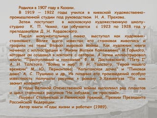 Родился в 1907 году в Казани.
В 1919 ─ 1922 годы учился в киевской художественно-
промышленной студии под руководством Н. А. Прахова.
Затем поступает в московскую художественную школу-
студию К. П. Чемко, где обучается с 1923 по 1928 год у
преподавателя Д. Н. Кардовского.
Писал монументальные панно, выступал как художник-
станковист. Более всего известна его станковая живопись и
графика на темы Второй мировой войны. Как художник книги
начинал с иллюстраций к "Жизни Матвея Кожемякина" М.Горького,
которые он создавал в контакте с автором. А затем иллюстрировал
книги: "Преступление и наказание" Ф. М. Достоевского, "Петр I"
А. Н. Толстого, "Война и мир" Л. Н. Толстого, "Герой нашего
времени" М. Ю. Лермонтова; "Капитанская дочка" и "Пиковая
дама" А. С. Пушкина и др. Из поздних его произведений особую
известность получили рисунки к роману Э.Хемингуэя "По ком
звонит колокол".
В годы Великой Отечественной войны выполнил ряд плакатов
и цикл станковых рисунков "Не забудем, не простим!».
Лауреат Сталинской и Ленинской премий, Премии Президента
Российской Федерации.
Автор книги «Годы жизни и работы» (1989).
 