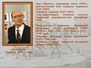 Член Общества художников книги (1931),
действительный член Академии Художеств
СССР (1953),
Народный художник СССР (1967),
член-корреспондент Академии искусств
Германской демократической республики
(ГДР).
Председатель правления Московской
организации Союза художников РСФСР
(МОСХ) в 1959—1961, 1966—1968 и 1972—
1973 годах.
Секретарь правления Союза Художников
СССР с 1968 года.
Руководил в Москве творческой мастерской
графики (1962-1966).
На выставке.
Середина 1990-х годов
 