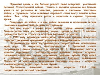 Проходит время и все больше редеют ряды ветеранов, участников
Великой Отечественной войны. Память о военном времени все больше
узнается по рассказам и повестям, романам и фильмам. Участники
войны и труженики тыла невидимо передают свою вахту памяти детям
войны. Тем, кому пришлось расти и взрослеть в суровое страшное
время.
Рожденные до войны и в дни войны девчонки и мальчишки теперь
становятся живыми свидетелями того времени.
Как они жили, в какие игры играли, какие книжки читали…
Свидетельства тому воспоминания, книги, предметы быта. К таковым
предметам быта и относится почтовая карточка – открытка.
В 1943 году московское издательство «Советский график» напечатало
открытки с рисунками художников патриотической направленности.
Патриотическая идея воспринималась подрастающим поколением
через игру. На открытках, выполненных А. К. Боровской, сюжет
сопровождает емкая подпись. На работах Д. А. Шмаринова почти у
каждого персонажа ― соответствующие времени детские игрушки:
оловянные солдатики, пушки, деревянные лошадки, кубики. Игра детей
в условиях реальной войны воспитывала будущих защитников
Отечества. А красочность исполнения почтовых карточек - открыток
компенсировала черно-серо-белые будни.
Предлагаем вниманию читателей открытки 1943 года
патриотической детской тематики.
 