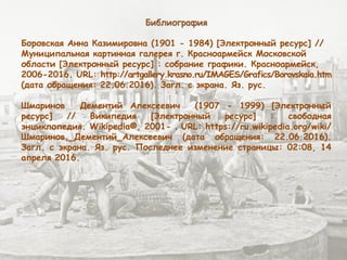 Библиография
Боровская Анна Казимировна (1901 - 1984) [Электронный ресурс] //
Муниципальная картинная галерея г. Красноармейск Московской
области [Электронный ресурс] : собрание графики. Красноармейск,
2006-2016. URL: http://artgallery.krasno.ru/IMAGES/Grafics/Borovskaia.htm
(дата обращения: 22.06.2016). Загл. с экрана. Яз. рус.
Шмаринов Дементий Алексеевич (1907 - 1999) [Электронный
ресурс] // Википедия [Электронный ресурс] : свободная
энциклопедия. Wikipedia®, 2001- . URL: https://ru.wikipedia.org/wiki/
Шмаринов,_Дементий_Алексеевич (дата обращения: 22.06.2016).
Загл. с экрана. Яз. рус. Последнее изменение страницы: 02:08, 14
апреля 2016.
 