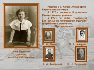 Анна Боровская
ученица
вологодской гимназии
Родилась в с. Конево Александрово-
Каргопольского уезда.
В 1917 г. окончила Вологодское
Художественное училище.
С 1924 по 1930г. училась во
ВХУТЕМАСе на литографском отделении
графического факультета.
Преподаватели:
П. И. Львов П. В. Митурич
В. А. Фаворский Н. Н. Купреянов
 