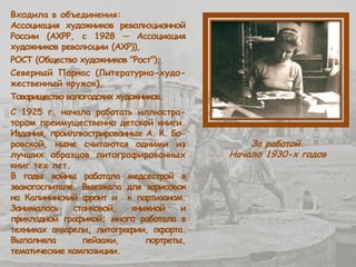 Входила в объединения:
Ассоциация художников революционной
России (АХРР, с 1928 ─ Ассоциация
художников революции (АХР)),
РОСТ (Общество художников "Рост"),
Северный Парнас (Литературно-худо-
жественный кружок),
Товарищество вологодских художников.
С 1925 г. начала работать иллюстра-
тором преимущественно детской книги.
Издания, проиллюстрированные А. К. Бо-
ровской, ныне считаются одними из
лучших образцов литографированных
книг тех лет.
В годы войны работала медсестрой в
эвакогоспитале. Выезжала для зарисовок
на Калининский фронт и к партизанам.
Занималась станковой, книжной и
прикладной графикой; много работала в
техниках акварели, литографии, офорта.
Выполняла пейзажи, портреты,
тематические композиции.
За работой.
Начало 1930-х годов
 