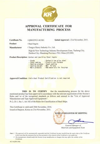 Certiflca!● No。
Product
Ma△ufacturer
Product De§ criptioⅡ
APPROVAL CERTIFICATE FOR
MANUFACTUR1NG PROCEss
QDO25913… sC001
steel Ingots
I⒒ itiaⅡ Approval:21st NoⅤember,2011.
Ton{:;∶y「ljl Heavy Indllstry Co.,Ltd.
High‘!;t;NeW TeohⅡ ology Industry Development Zonc,Yucheng City,
Dezhou City,shandOng Provinoe,P.R.ChiⅡ a(251200)
Carbon and Low A|丨 oy
- Crade
- stee丨 mak丨 ng
- Cast丨 ng process
¨Cast丨 ng we丨 ght
¨ "ain products
stee丨 【ngots
Garbon {!丨 : |ow a丨 丨oy stee|
E丨 ectr丨 O arO furnace
!ngot cast丨 ng
"ax. 70 tonsRaw mater丨 a|s for forgings
Approval Co△ ditio⒒ !nd丨 v丨 dua丨 Product Cert丨 f丨 cat∶ on 丨s not requ丨 red.
TⅡIs Is TO CERTIFY that the manu免 d山ng prOGess for the above
menthned product has bee⒒ approved in accordance with the relevant req讧 rement ofth、 sOoety、
Rules and/or of the recqgnized standards as folIows and entered in the "List of Approved
Manufactllrer and Type Approved Equipmcnt".
Pt2,Ch I,sec19Art102ofthe Rules for Classif1cation Ofsteel ships。
This CertifLcate is va⒒ d unu12oth NoⅤelnber,2016。
Issued at Da句 eoⅡ,Κorea on21st NOvcmber,2011.
Gc″纟rnJ`叼h刀qgεr σ
凡臼″r扫七曰刀dEq″ v〃召″r乃口〃
№ tJ`J刀 叻 臼″ m叼 Jv〃 J纟 仰 ro″ 口rt口Jry J″ v纟″山 〃 m〃 加 Ω rrrc口 妇 加 co″ 纟 加 叼 rJd`。″ r” 纟 纟狎 ” 洳 ″ ￠ 励 Ω
`丿
rc夕比
加 r力 纟纟v纟 ″r油夕r油纟绡 ″ 邡 J° ″ 乃召J刀or J纟 纟″gr。 刀r纟 〃 ″ 磁 留″ ″纟v口′￠ 油 纟 (E、
臼rrF饣 口″ 沁
"°
r`″洳 ″ ‘I',
2j刀 亿 ″召″咖 c勿″ rJ乃°″″ ″or汐 仂 心 s°ct″ ￠ 口″ 汨 °d∮c。rJ°″ °r‘历口亻g纟εr方 口r″″ ″ 阳 亻 磁 饣 v口 JF〃 JV￠ 碗 心
c纟rrrc夕 刂丨(:`.
AC¨ 1A(20H.06)
IsTER OF sⅡ IPPING
 