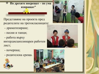 Представяне на проекта пред
родителите на третокласниците:
- драматизиране;
- песни и танци;
- работа върху
интердисциплинарен работен
лист;
- почерпка;
- родителска среща.
 По дрехите посрещат – по ума
изпращат”
 