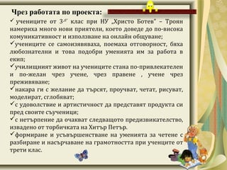Чрез работата по проекта:
учениците от 3„б”
клас при НУ „Христо Ботев” – Троян
намериха много нови приятели, което доведе до по-висока
комуникативност и използване на онлайн общуване;
учениците се самоизявяваха, поемаха отговорност, бяха
любознателни и това подобри уменията им за работа в
екип;
училищният живот на учениците стана по-привлекателен
и по-желан чрез учене, чрез правене , учене чрез
преживяване;
накара ги с желание да търсят, проучват, четат, рисуват,
моделират, сглобяват;
с удоволствие и артистичност да представят продукта си
пред своите съученици;
с нетърпение да очакват следващото предизвикателство,
извадено от торбичката на Хитър Петър.
формиране и усъвършенстване на уменията за четене с
разбиране и насърчаване на грамотността при ученците от
трети клас.
 