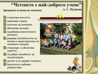 “Четенето е най-доброто учене”
А. С. ПушкинАргументи в полза на четенето:
стимулира мисълта;
намалява стреса;
източник на познания;
обогатява речника;
подобрява аналитичното
мислене;
развива способностите за
писане и характеристики на
четивната техника;
стимулира и обогатява
паметта;
по добра способност за‐
концентрация;
мислят и си задават въпроси;
безплатно и забавно
удоволствие.
 