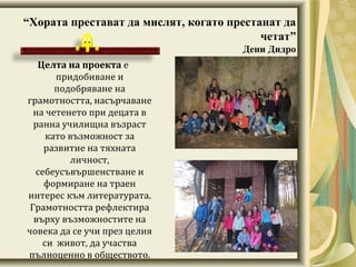 “Хората престават да мислят, когато престанат да
четат”
Дени Дидро
Целта на проекта е
придобиване и
подобряване на
грамотността, насърчаване
на четенето при децата в
ранна училищна възраст
като възможност за
развитие на тяхната
личност,
себеусъвършенстване и
формиране на траен
интерес към литературата.
Грамотността рефлектира
върху възможностите на
човека да се учи през целия
си живот, да участва
пълноценно в обществото.
 