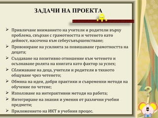 ЗАДАЧИ НА ПРОЕКТА
 Привличане вниманието на учители и родители върху
проблема, свързан с грамотността и четенето като
дейност, насочена към себеусъвършенстване;
 Провокиране на усилията за повишаване грамотността на
децата;
 Създаване на позитивно отношение към четенето и
осъзнаване ролята на книгата като фактор за успех;
 Сближаване на деца, учители и родители в тяхното
общуване чрез четенето;
 Обмяна на идеи, добри практики и съвременни методи на
обучение по четене;
 Използване на интерактивни методи на работа;
 Интегриране на знания и умения от различни учебни
предмети;
 Приложението на ИКТ в учебния процес.
 