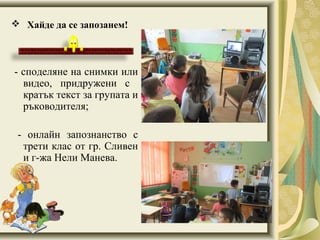  Хайде да се запозанем!
- споделяне на снимки или
видео, придружени с
кратък текст за групата и
ръководителя;
- онлайн запознанство с
трети клас от гр. Сливен
и г-жа Нели Манева.
 