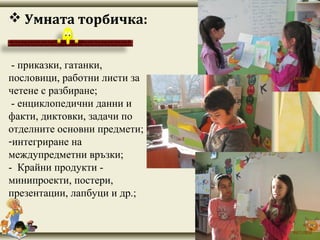 - приказки, гатанки,
пословици, работни листи за
четене с разбиране;
- енциклопедични данни и
факти, диктовки, задачи по
отделните основни предмети;
-интегриране на
междупредметни връзки;
- Крайни продукти -
минипроекти, постери,
презентации, лапбуци и др.;
 Умната торбичка:
 