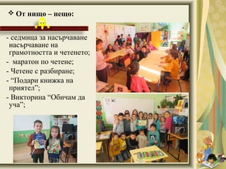  От нищо – нещо:
- седмица за насърчаване
насърчаване на
грамотността и четенето;
- маратон по четене;
- Четене с разбиране;
- “Подари книжка на
приятел”;
- Викторина “Обичам да
уча”;
 