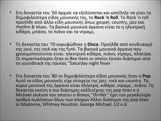 • Στη δεκαετία του '60 άρχισε να εξελίσσεται και κατέληξε να γίνει το
δημοφιλέστερο είδος μουσικής της, το Rock 'n Roll. Το Rock 'n roll
προήλθε από άλλα είδη μουσικής όπως gospel, country, jazz και
rhythm & blues. Τα βασικά μουσικά όργανα είναι το η ηλεκτρική
κιθάρα, μπάσο, το πιάνο και τα ντραμς.
• Τη δεκαετία του '70 κορυφώθηκε η Disco. Προήλθε από συνδυασμό
της soul, της rock και της funk. Τα βασικά μουσικά όργανα που
χρησιμοποιούνται είναι: ηλεκτρική κιθάρα, πιάνο, ντραμς, πλήκτρα.
Οι σημαντικότεροι ήταν οι Bee Gees οι οποίοι έγιναν διάσημοι από
το soundtrack της ταινίας ''Saturday night fever
• Στη δεκαετία του '80 το δημοφιλέστερο είδος μουσικής ήταν η Pop.
Αυτό το είδος μουσικής είχε στοιχεία της jazz, rock και country. Τα
κύρια μουσικά της όργανα είναι πλήκτρα, κιθάρα ,ντραμς , πιάνο. Τη
δεκαετία εκείνη ο πιο διάσημος καλλιτέχνης της pop ήταν ο η
Michael Jackson του οποίου ο δίσκος ''thriller'' έχει τον μεγαλύτερο
αριθμό πωλήσεων όλων των εποχών Άλλοι διάσημοι της pop ήταν
οι:Madonna, Whitney Houston, George Michael, U2 κ.ά
 