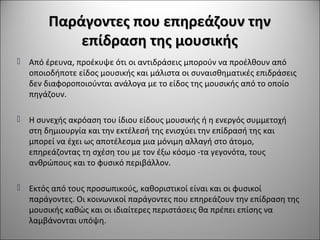 Παράγοντες που επηρεάζουν τηνΠαράγοντες που επηρεάζουν την
επίδραση της μουσικήςεπίδραση της μουσικής
 Από έρευνα, προέκυψε ότι οι αντιδράσεις μπορούν να προέλθουν από
οποιοδήποτε είδος μουσικής και μάλιστα οι συναισθηματικές επιδράσεις
δεν διαφοροποιούνται ανάλογα με το είδος της μουσικής από το οποίο
πηγάζουν.
 Η συνεχής ακρόαση του ίδιου είδους μουσικής ή η ενεργός συμμετοχή
στη δημιουργία και την εκτέλεσή της ενισχύει την επίδρασή της και
μπορεί να έχει ως αποτέλεσμα μια μόνιμη αλλαγή στο άτομο,
επηρεάζοντας τη σχέση του με τον έξω κόσμο -τα γεγονότα, τους
ανθρώπους και το φυσικό περιβάλλον.
 Εκτός από τους προσωπικούς, καθοριστικοί είναι και οι φυσικοί
παράγοντες. Οι κοινωνικοί παράγοντες που επηρεάζουν την επίδραση της
μουσικής καθώς και οι ιδιαίτερες περιστάσεις θα πρέπει επίσης να
λαμβάνονται υπόψη.
 