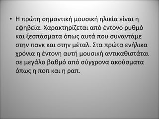 • Η πρώτη σημαντική μουσική ηλικία είναι η
εφηβεία. Χαρακτηρίζεται από έντονο ρυθμό
και ξεσπάσματα όπως αυτά που συναντάμε
στην πανκ και στην μέταλ. Στα πρώτα ενήλικα
χρόνια η έντονη αυτή μουσική αντικαθιστάται
σε μεγάλο βαθμό από σύγχρονα ακούσματα
όπως η ποπ και η ραπ.
 