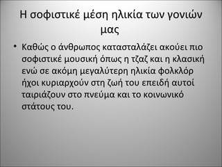 Η σοφιστικέ μέση ηλικία των γονιών
μας
• Καθώς ο άνθρωπος κατασταλάζει ακούει πιο
σοφιστικέ μουσική όπως η τζαζ και η κλασική
ενώ σε ακόμη μεγαλύτερη ηλικία φολκλόρ
ήχοι κυριαρχούν στη ζωή του επειδή αυτοί
ταιριάζουν στο πνεύμα και το κοινωνικό
στάτους του.
 