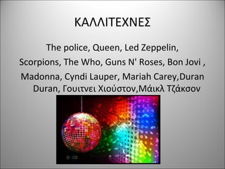 ΚΑΛΛΙΤΕΧΝΕΣ
The police, Queen, Led Zeppelin,
Scorpions, The Who, Guns N' Roses, Bon Jovi ,
Madonna, Cyndi Lauper, Mariah Carey,Duran
Duran, Γουιτνει Χιούστον,Μάικλ Τζάκσον
 