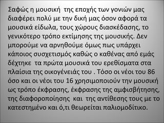 Σαφώς η μουσική της εποχής των γονιών μας
διαφέρει πολύ με την δική μας όσον αφορά τα
μουσικά είδωλα, τους χώρους διασκέδασης, το
γενικότερο τρόπο εκτίμησης της μουσικής. Δεν
μπορούμε να αρνηθούμε όμως πως υπάρχει
κάποιος συσχετισμός καθώς ο καθένας από εμάς
δέχτηκε τα πρώτα μουσικά του ερεθίσματα στα
πλαίσια της οικογένειάς του . Τόσο οι νέοι του 86
όσο και οι νέοι του 16 χρησιμοποιούν την μουσική
ως τρόπο έκφρασης, έκφρασης της αμφισβήτησης,
της διαφοροποίησης και της αντίθεσης τους με το
κατεστημένο και ό,τι θεωρείται παλιομοδίτικο.
 